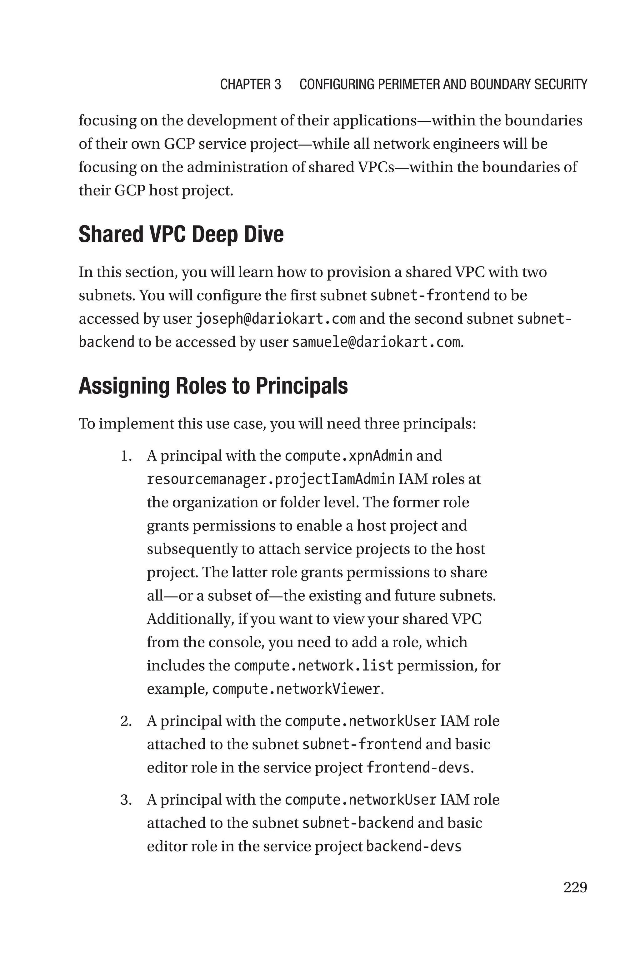 229
focusing on the development of their applications—within the boundaries
of their own GCP service project—while all network engineers will be
focusing on the administration of shared VPCs—within the boundaries of
their GCP host project.

Shared VPC Deep Dive
In this section, you will learn how to provision a shared VPC with two
subnets. You will configure the first subnet subnet-frontend to be
accessed by user joseph@dariokart.com and the second subnet subnet-
backend to be accessed by user samuele@dariokart.com.

Assigning Roles to Principals
To implement this use case, you will need three principals:
1. A principal with the compute.xpnAdmin and
resourcemanager.projectIamAdmin IAM roles at
the organization or folder level. The former role
grants permissions to enable a host project and
subsequently to attach service projects to the host
project. The latter role grants permissions to share
all—or a subset of—the existing and future subnets.
Additionally, if you want to view your shared VPC
from the console, you need to add a role, which
includes the compute.network.list permission, for
example, compute.networkViewer.
2. A principal with the compute.networkUser IAM role
attached to the subnet subnet-frontend and basic
editor role in the service project frontend-devs.
3. A principal with the compute.networkUser IAM role
attached to the subnet subnet-backend and basic
editor role in the service project backend-devs
Chapter 3 Configuring Perimeter and Boundary Security
 