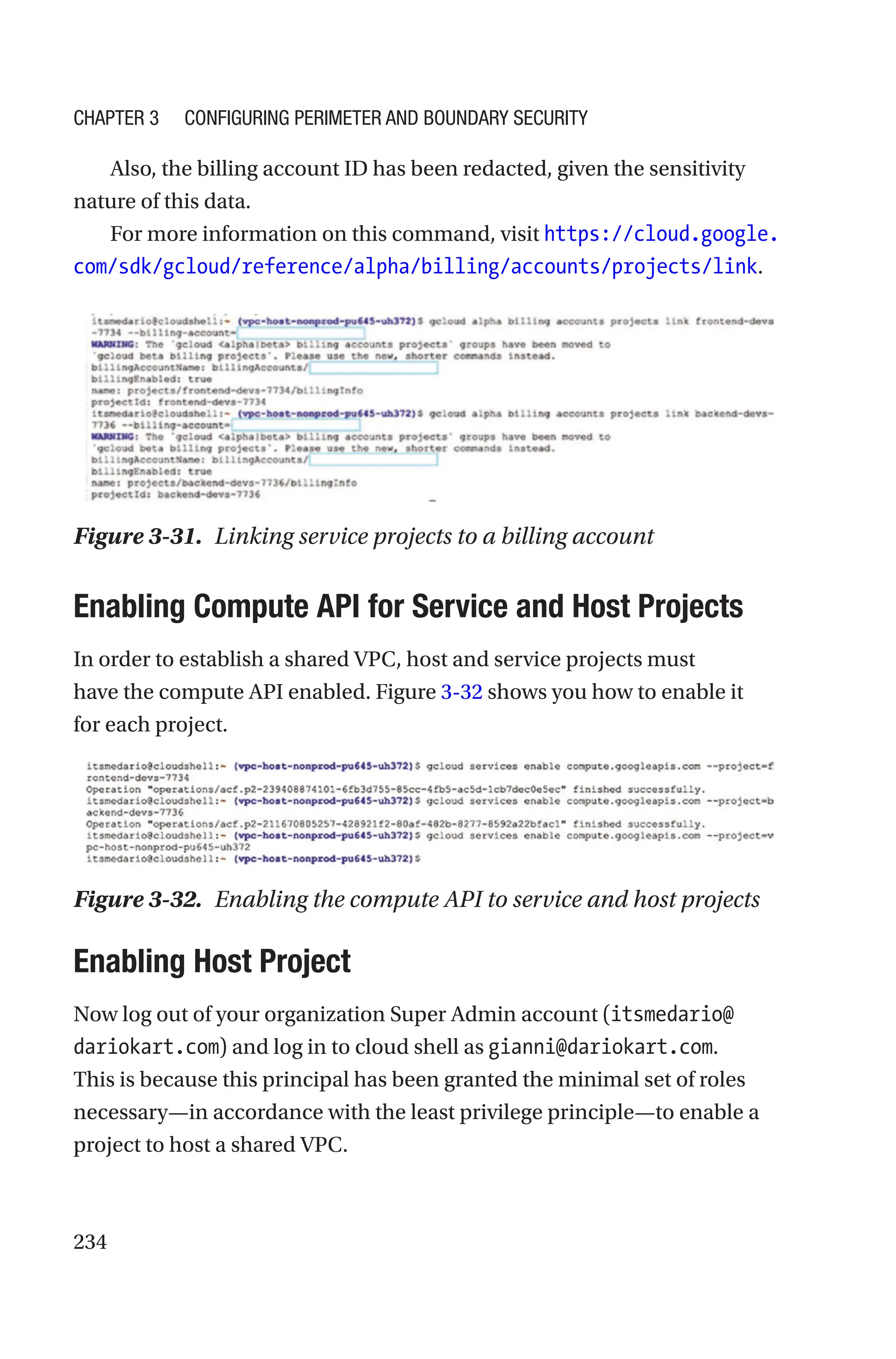 234
Also, the billing account ID has been redacted, given the sensitivity
nature of this data.
For more information on this command, visit https://cloud.google.
com/sdk/gcloud/reference/alpha/billing/accounts/projects/link.

Enabling Compute API for Service and Host Projects
In order to establish a shared VPC, host and service projects must
have the compute API enabled. Figure 3-32 shows you how to enable it
for each project.
Figure 3-32. Enabling the compute API to service and host projects

Enabling Host Project
Now log out of your organization Super Admin account (itsmedario@
dariokart.com) and log in to cloud shell as gianni@dariokart.com.
This is because this principal has been granted the minimal set of roles
necessary—in accordance with the least privilege principle—to enable a
project to host a shared VPC.
Figure 3-31. Linking service projects to a billing account
Chapter 3 Configuring Perimeter and Boundary Security
 