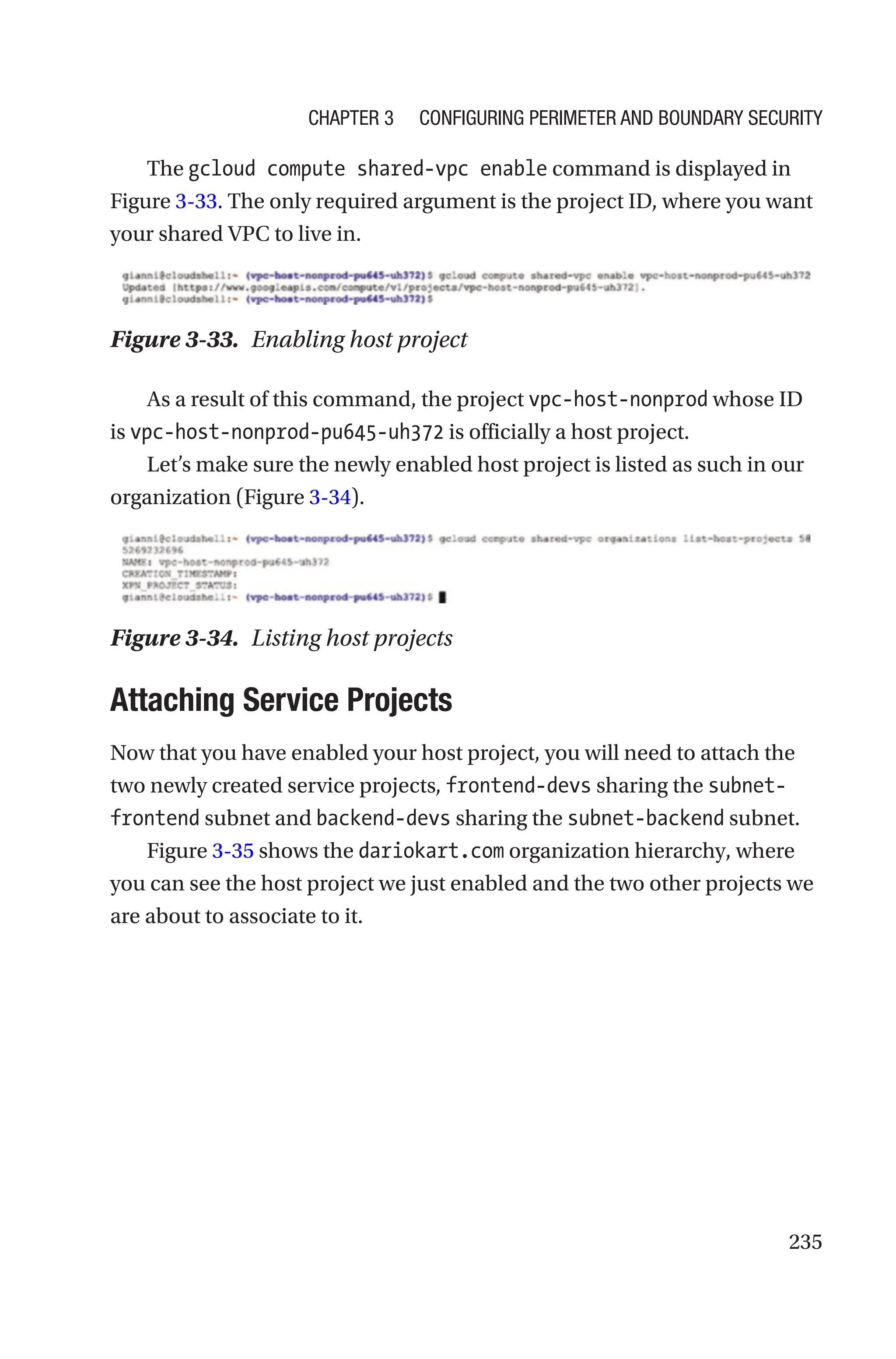 235
The gcloud compute shared-vpc enable command is displayed in
Figure 3-33. The only required argument is the project ID, where you want
your shared VPC to live in.
Figure 3-33. Enabling host project
As a result of this command, the project vpc-host-nonprod whose ID
is vpc-host-nonprod-pu645-uh372 is officially a host project.
Let’s make sure the newly enabled host project is listed as such in our
organization (Figure 3-34).
Figure 3-34. Listing host projects

Attaching Service Projects
Now that you have enabled your host project, you will need to attach the
two newly created service projects, frontend-devs sharing the subnet-
frontend subnet and backend-devs sharing the subnet-backend subnet.
Figure 3-35 shows the dariokart.com organization hierarchy, where
you can see the host project we just enabled and the two other projects we
are about to associate to it.
Chapter 3 Configuring Perimeter and Boundary Security
 