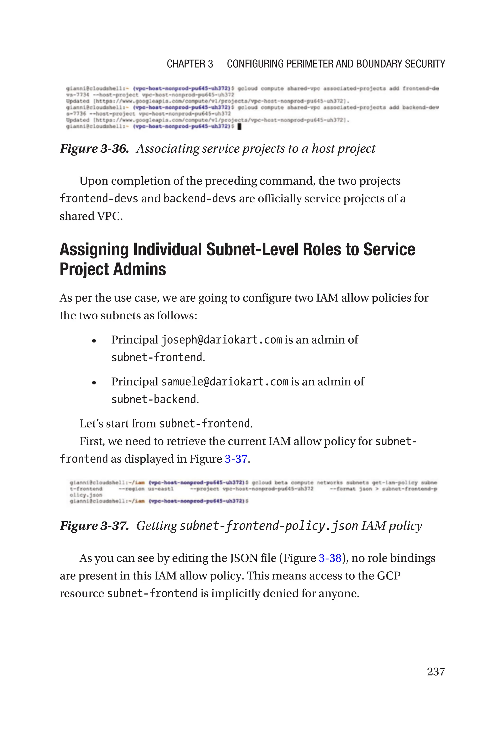 237
Figure 3-36. Associating service projects to a host project
Upon completion of the preceding command, the two projects
frontend-devs and backend-devs are officially service projects of a
shared VPC.

Assigning Individual Subnet-Level Roles to Service
Project Admins
As per the use case, we are going to configure two IAM allow policies for
the two subnets as follows:
• Principal joseph@dariokart.com is an admin of
subnet-frontend.
• Principal samuele@dariokart.com is an admin of
subnet-backend.
Let’s start from subnet-frontend.
First, we need to retrieve the current IAM allow policy for subnet-
frontend as displayed in Figure 3-37.
Figure 3-37. Getting subnet-frontend-policy.json IAM policy
As you can see by editing the JSON file (Figure 3-38), no role bindings
are present in this IAM allow policy. This means access to the GCP
resource subnet-frontend is implicitly denied for anyone.
Chapter 3 Configuring Perimeter and Boundary Security
 