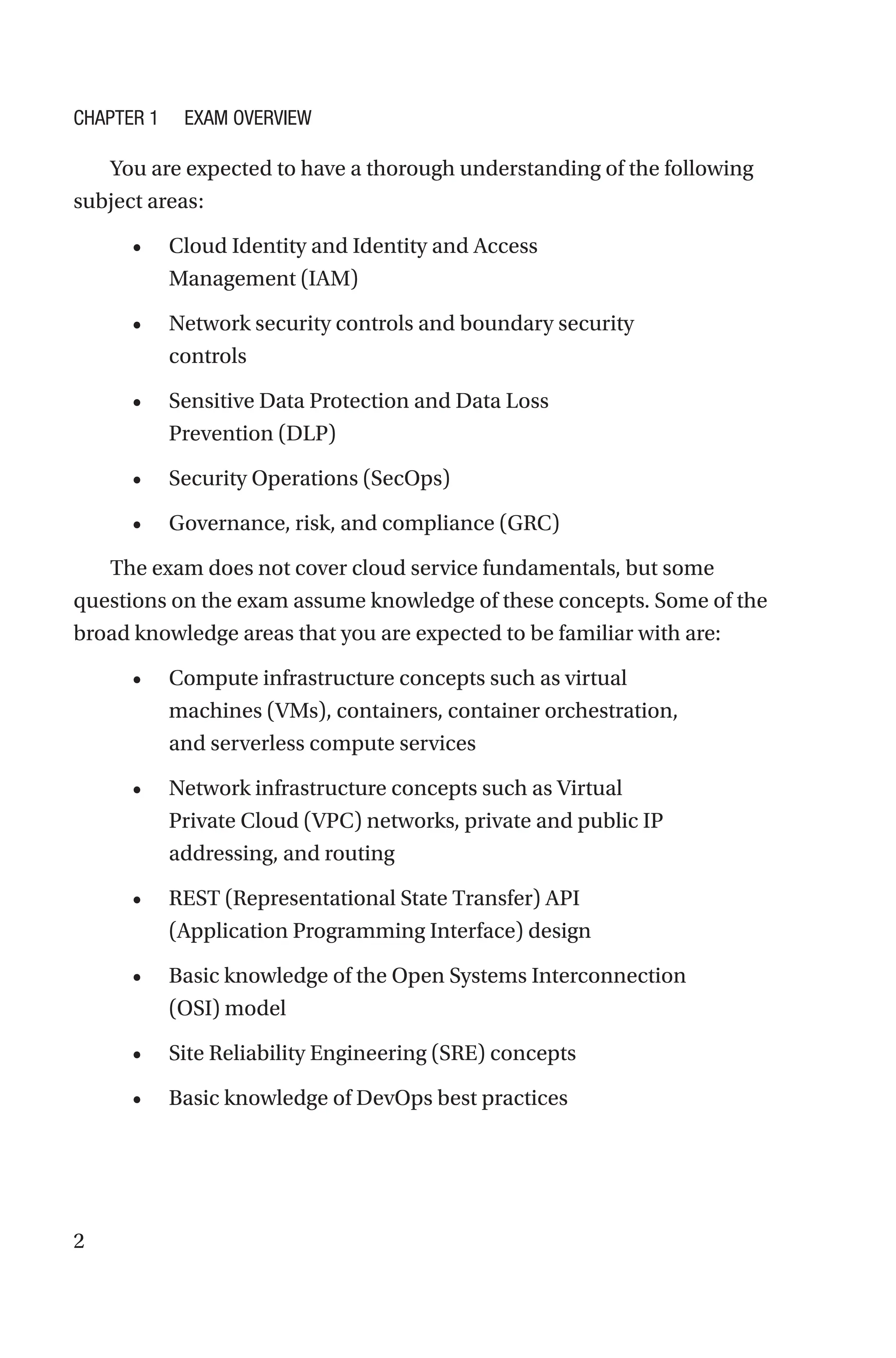 2
You are expected to have a thorough understanding of the following
subject areas:
• Cloud Identity and Identity and Access
Management (IAM)
• Network security controls and boundary security
controls
• Sensitive Data Protection and Data Loss
Prevention (DLP)
• Security Operations (SecOps)
• Governance, risk, and compliance (GRC)
The exam does not cover cloud service fundamentals, but some
questions on the exam assume knowledge of these concepts. Some of the
broad knowledge areas that you are expected to be familiar with are:
• Compute infrastructure concepts such as virtual
machines (VMs), containers, container orchestration,
and serverless compute services
• Network infrastructure concepts such as Virtual
Private Cloud (VPC) networks, private and public IP
addressing, and routing
• REST (Representational State Transfer) API
(Application Programming Interface) design
• Basic knowledge of the Open Systems Interconnection
(OSI) model
• Site Reliability Engineering (SRE) concepts
• Basic knowledge of DevOps best practices
Chapter 1 Exam Overview
 