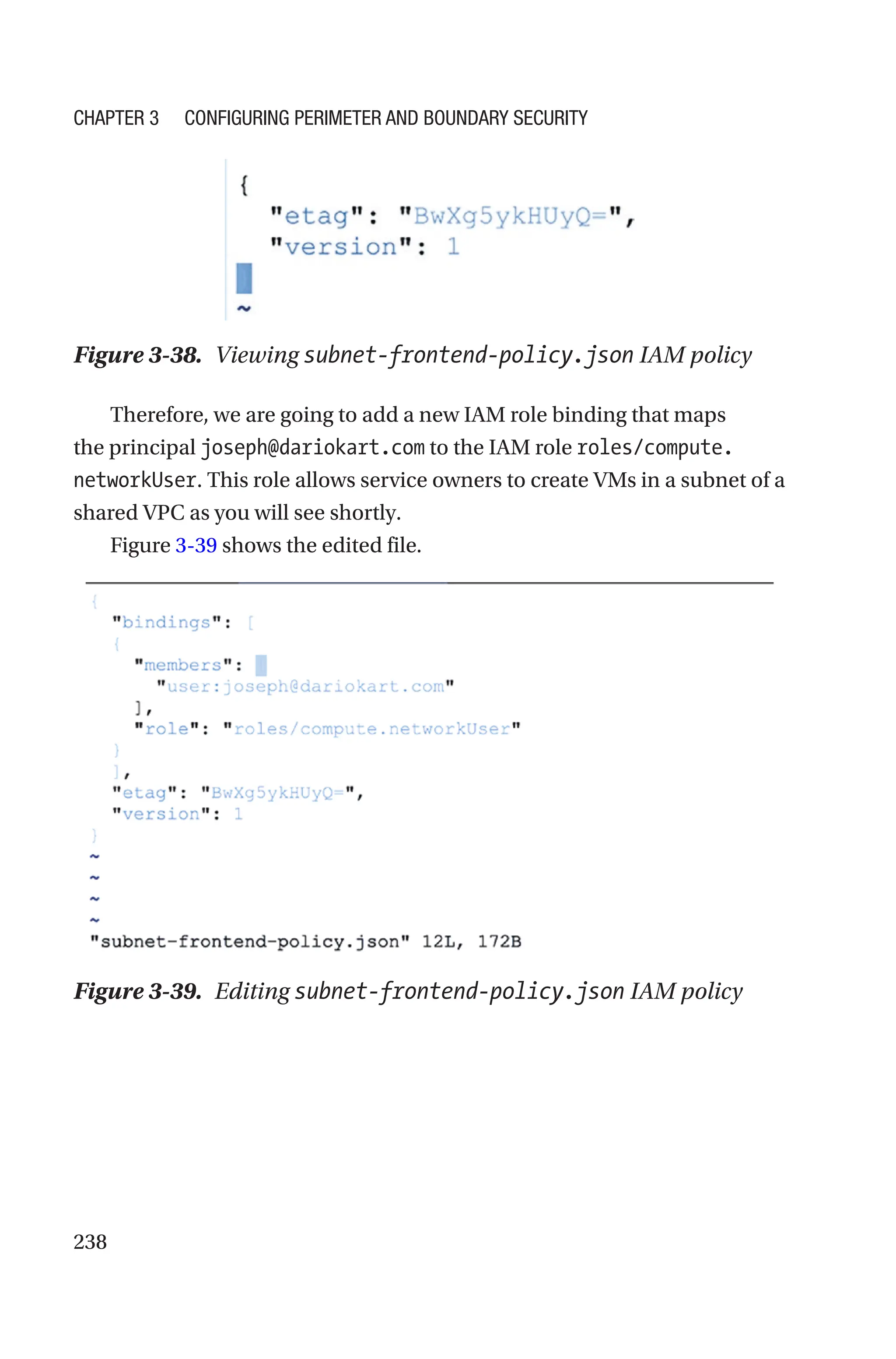 238
Figure 3-38. Viewing subnet-frontend-policy.json IAM policy
Therefore, we are going to add a new IAM role binding that maps
the principal joseph@dariokart.com to the IAM role roles/compute.
networkUser. This role allows service owners to create VMs in a subnet of a
shared VPC as you will see shortly.
Figure 3-39 shows the edited file.
Figure 3-39. Editing subnet-frontend-policy.json IAM policy
Chapter 3 Configuring Perimeter and Boundary Security
 