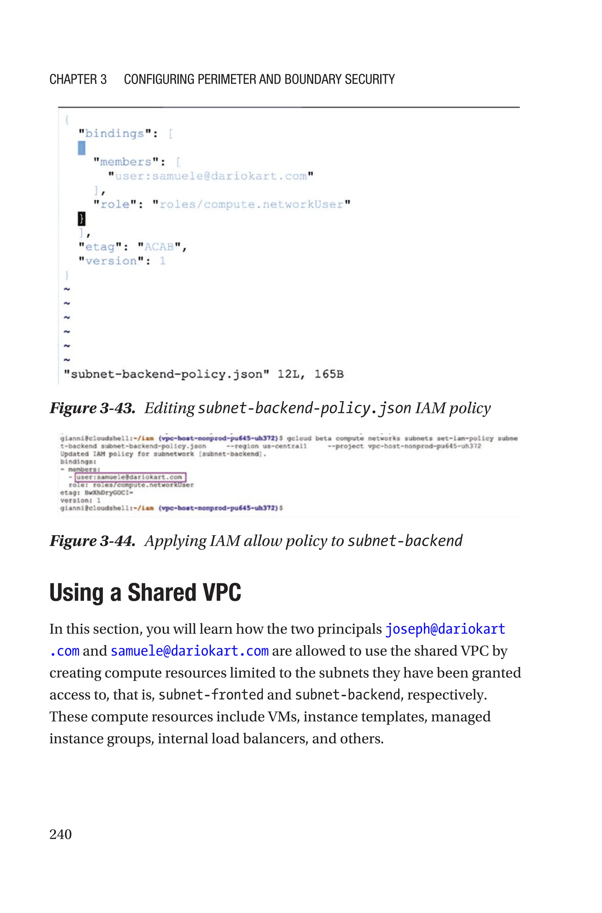240
Figure 3-43. Editing subnet-backend-policy.json IAM policy
Figure 3-44. Applying IAM allow policy to subnet-backend

Using a Shared VPC
In this section, you will learn how the two principals joseph@dariokart
.com and samuele@dariokart.com are allowed to use the shared VPC by
creating compute resources limited to the subnets they have been granted
access to, that is, subnet-fronted and subnet-backend, respectively.
These compute resources include VMs, instance templates, managed
instance groups, internal load balancers, and others.
Chapter 3 Configuring Perimeter and Boundary Security
 