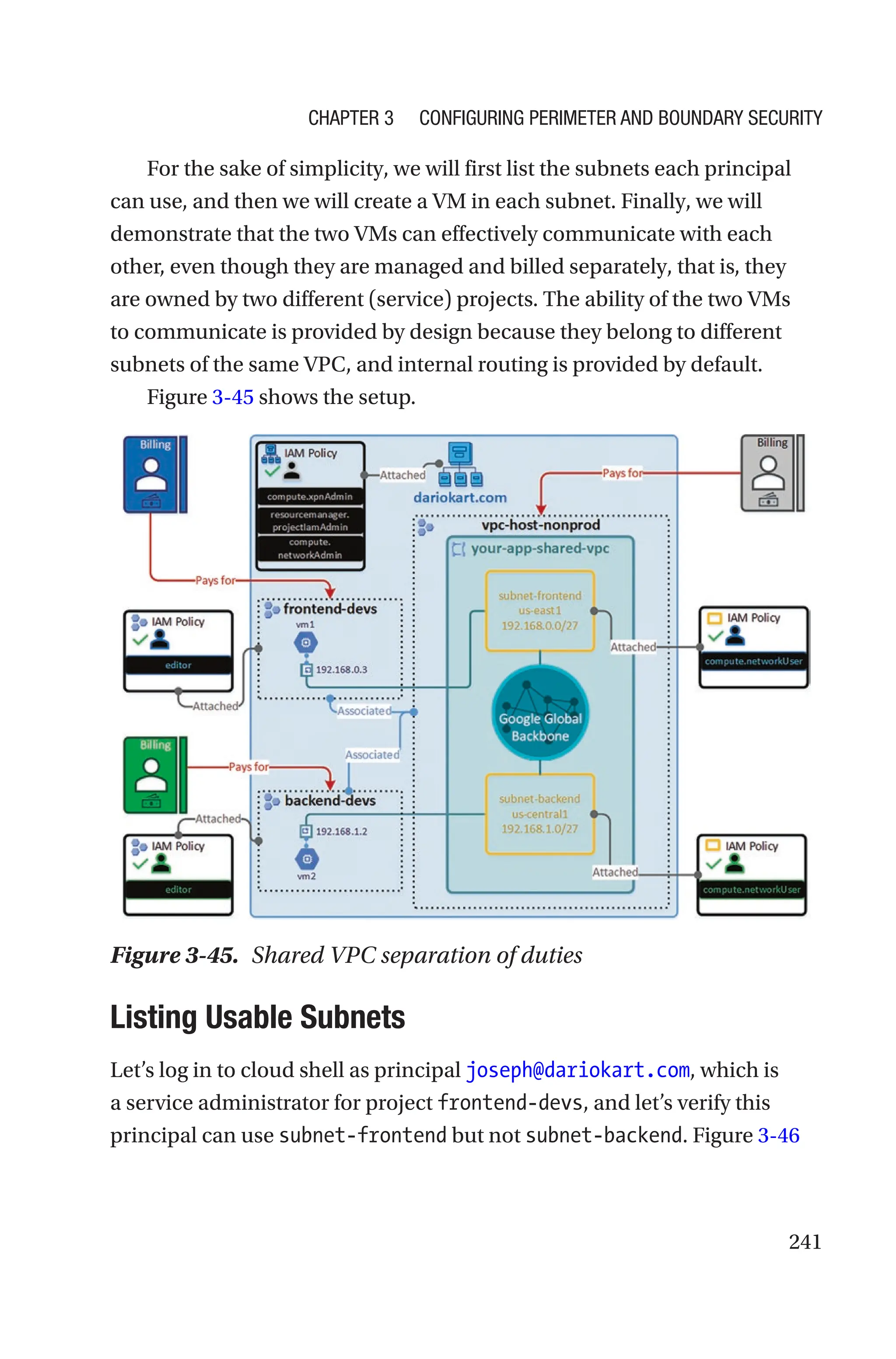 241
For the sake of simplicity, we will first list the subnets each principal
can use, and then we will create a VM in each subnet. Finally, we will
demonstrate that the two VMs can effectively communicate with each
other, even though they are managed and billed separately, that is, they
are owned by two different (service) projects. The ability of the two VMs
to communicate is provided by design because they belong to different
subnets of the same VPC, and internal routing is provided by default.
Figure 3-45 shows the setup.
Figure 3-45. Shared VPC separation of duties

Listing Usable Subnets
Let’s log in to cloud shell as principal joseph@dariokart.com, which is
a service administrator for project frontend-devs, and let’s verify this
principal can use subnet-frontend but not subnet-backend. Figure 3-46
Chapter 3 Configuring Perimeter and Boundary Security
 
