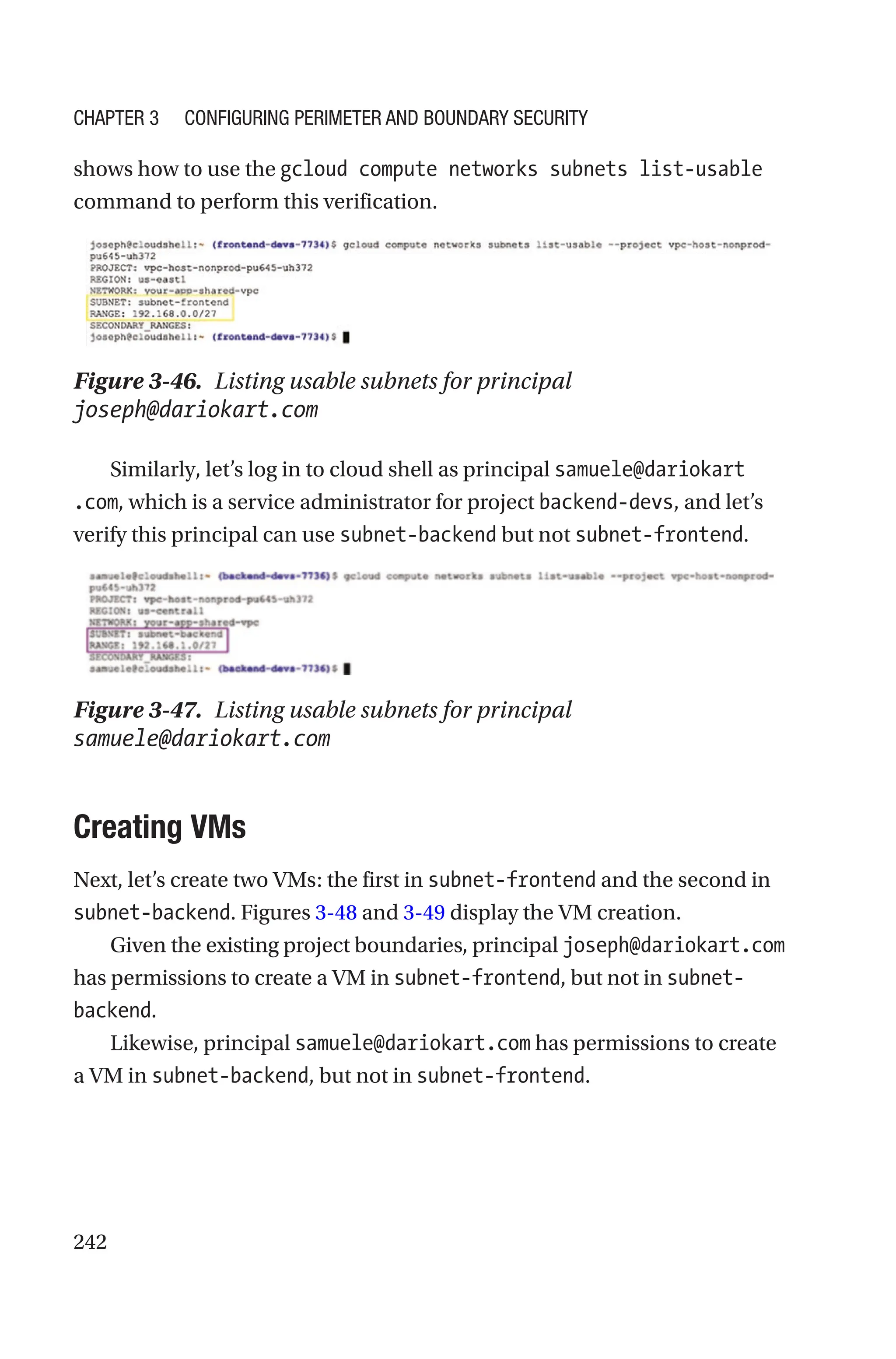 242
shows how to use the gcloud compute networks subnets list-usable
command to perform this verification.
Figure 3-46. Listing usable subnets for principal
joseph@dariokart.com
Similarly, let’s log in to cloud shell as principal samuele@dariokart
.com, which is a service administrator for project backend-devs, and let’s
verify this principal can use subnet-backend but not subnet-frontend.
Figure 3-47. Listing usable subnets for principal
samuele@dariokart.com
Creating VMs
Next, let’s create two VMs: the first in subnet-frontend and the second in
subnet-backend. Figures 3-48 and 3-49 display the VM creation.
Given the existing project boundaries, principal joseph@dariokart.com
has permissions to create a VM in subnet-frontend, but not in subnet-
backend.
Likewise, principal samuele@dariokart.com has permissions to create
a VM in subnet-backend, but not in subnet-frontend.
Chapter 3 Configuring Perimeter and Boundary Security
 
