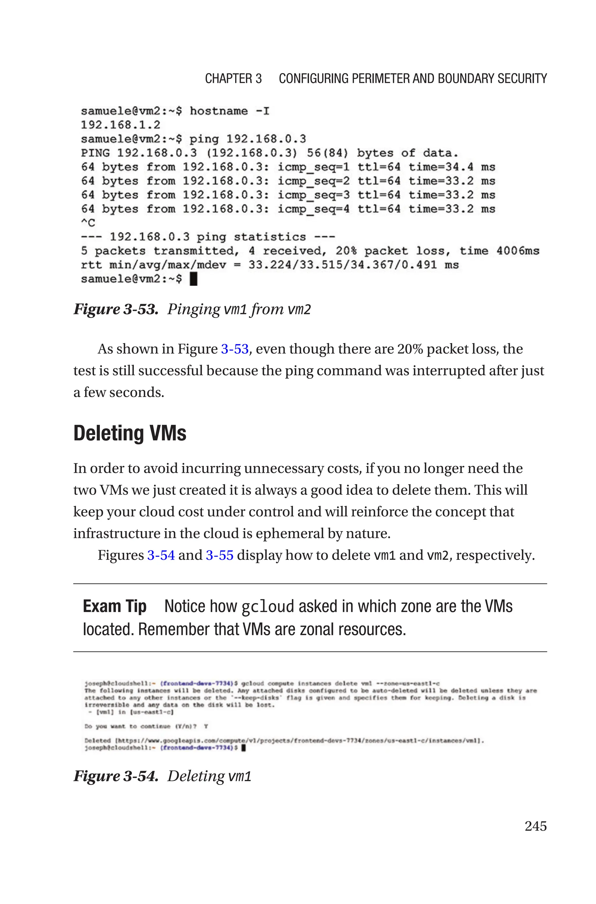 245
Figure 3-53. Pinging vm1 from vm2
As shown in Figure 3-53, even though there are 20% packet loss, the
test is still successful because the ping command was interrupted after just
a few seconds.
Deleting VMs
In order to avoid incurring unnecessary costs, if you no longer need the
two VMs we just created it is always a good idea to delete them. This will
keep your cloud cost under control and will reinforce the concept that
infrastructure in the cloud is ephemeral by nature.
Figures 3-54 and 3-55 display how to delete vm1 and vm2, respectively.
Exam Tip Notice how gcloud asked in which zone are the VMs
located. Remember that VMs are zonal resources.
Figure 3-54. Deleting vm1
Chapter 3 Configuring Perimeter and Boundary Security
 