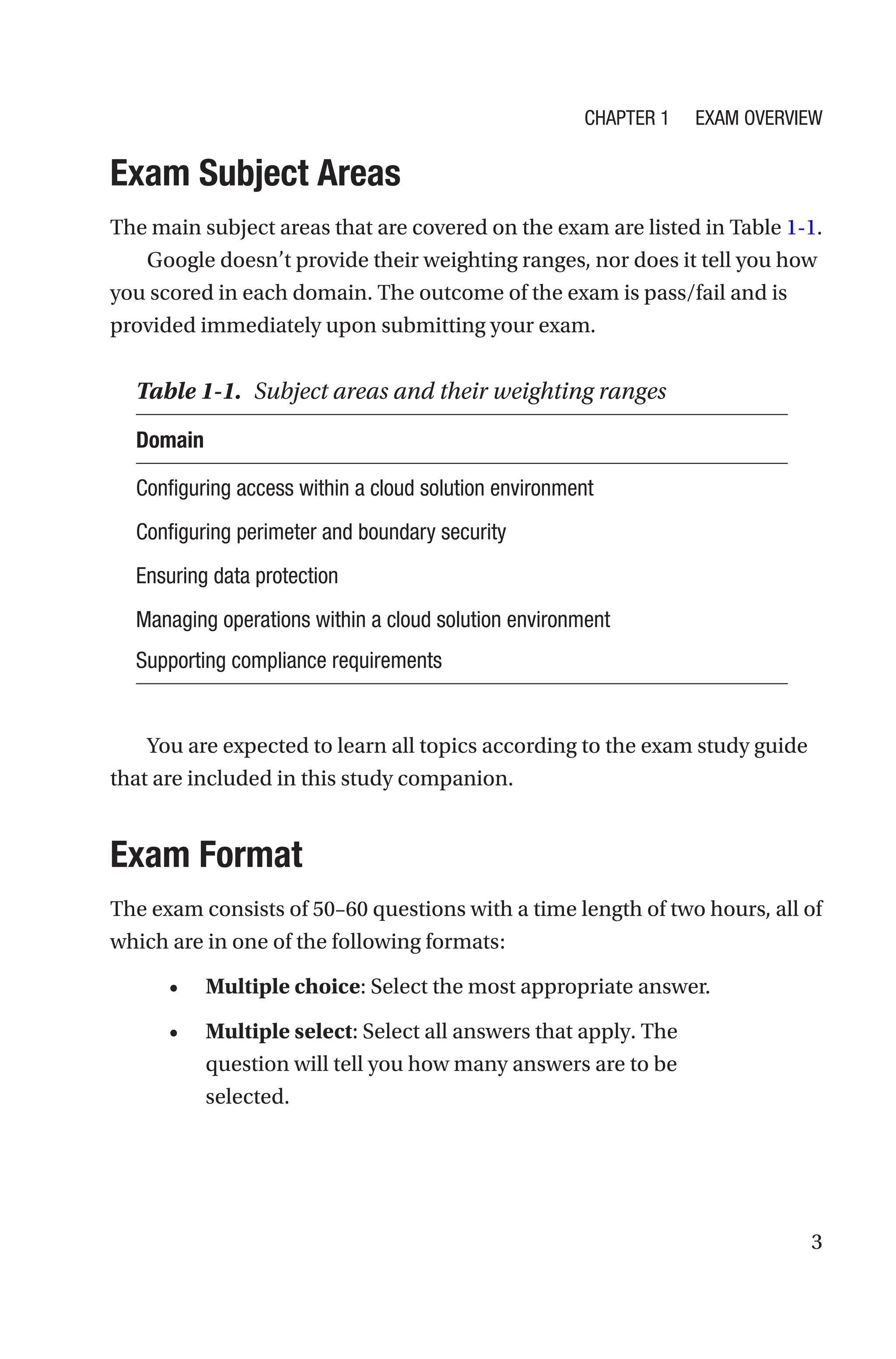 3

Exam Subject Areas
The main subject areas that are covered on the exam are listed in Table 1-1.
Google doesn’t provide their weighting ranges, nor does it tell you how
you scored in each domain. The outcome of the exam is pass/fail and is
provided immediately upon submitting your exam.
You are expected to learn all topics according to the exam study guide
that are included in this study companion.
Exam Format
The exam consists of 50–60 questions with a time length of two hours, all of
which are in one of the following formats:
• Multiple choice: Select the most appropriate answer.
• Multiple select: Select all answers that apply. The
question will tell you how many answers are to be
selected.
Table 1-1. Subject areas and their weighting ranges
Domain
Configuring access within a cloud solution environment
Configuring perimeter and boundary security
Ensuring data protection
Managing operations within a cloud solution environment
Supporting compliance requirements
Chapter 1 Exam Overview
 