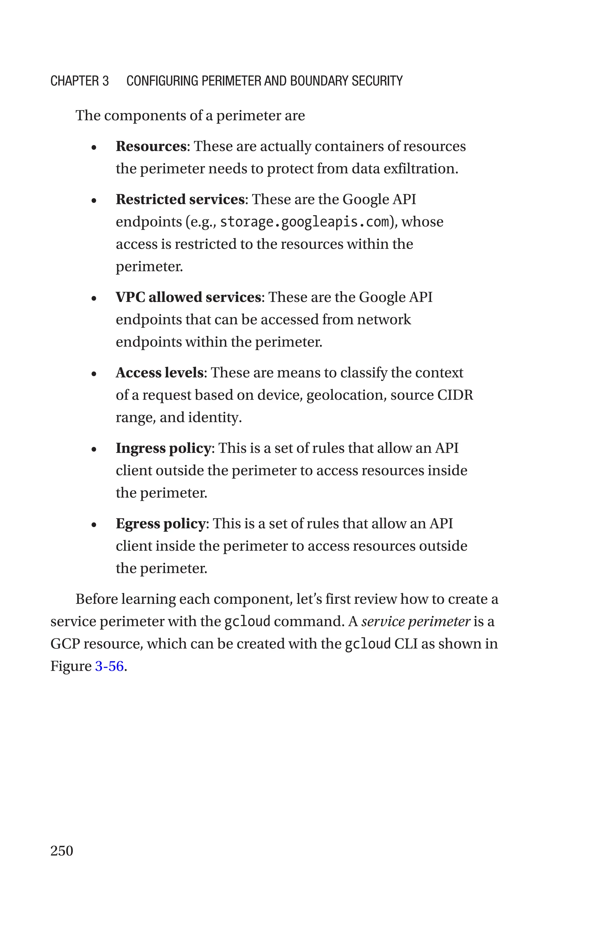 250
The components of a perimeter are
• Resources: These are actually containers of resources
the perimeter needs to protect from data exfiltration.
• Restricted services: These are the Google API
endpoints (e.g., storage.googleapis.com), whose
access is restricted to the resources within the
perimeter.
• VPC allowed services: These are the Google API
endpoints that can be accessed from network
endpoints within the perimeter.
• Access levels: These are means to classify the context
of a request based on device, geolocation, source CIDR
range, and identity.
• Ingress policy: This is a set of rules that allow an API
client outside the perimeter to access resources inside
the perimeter.
• Egress policy: This is a set of rules that allow an API
client inside the perimeter to access resources outside
the perimeter.
Before learning each component, let’s first review how to create a
service perimeter with the gcloud command. A service perimeter is a
GCP resource, which can be created with the gcloud CLI as shown in
Figure 3-56.
Chapter 3 Configuring Perimeter and Boundary Security
 