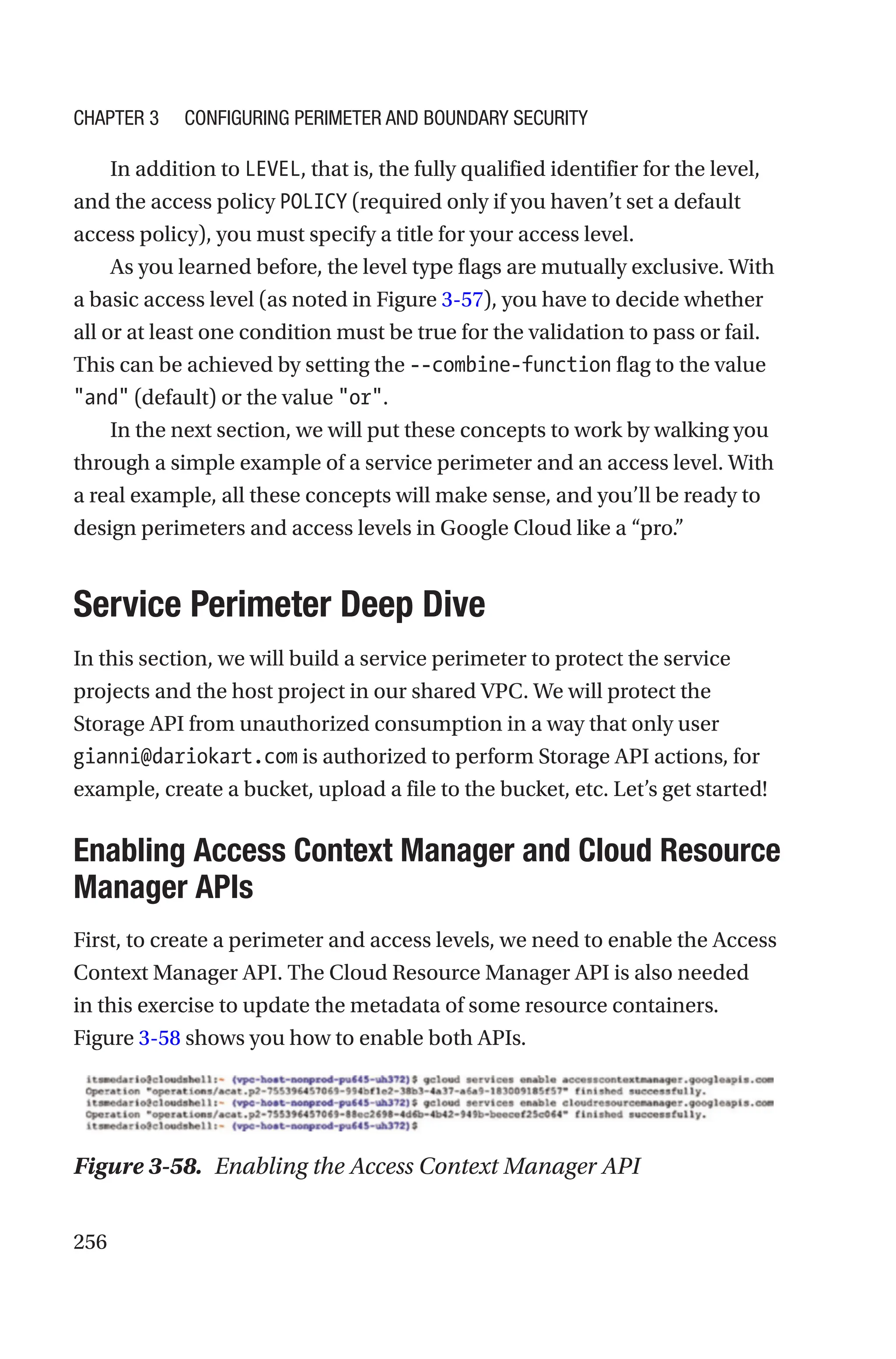 256
In addition to LEVEL, that is, the fully qualified identifier for the level,
and the access policy POLICY (required only if you haven’t set a default
access policy), you must specify a title for your access level.
As you learned before, the level type flags are mutually exclusive. With
a basic access level (as noted in Figure 3-57), you have to decide whether
all or at least one condition must be true for the validation to pass or fail.
This can be achieved by setting the --combine-function flag to the value
and (default) or the value or.
In the next section, we will put these concepts to work by walking you
through a simple example of a service perimeter and an access level. With
a real example, all these concepts will make sense, and you’ll be ready to
design perimeters and access levels in Google Cloud like a “pro.”

Service Perimeter Deep Dive
In this section, we will build a service perimeter to protect the service
projects and the host project in our shared VPC. We will protect the
Storage API from unauthorized consumption in a way that only user
gianni@dariokart.com is authorized to perform Storage API actions, for
example, create a bucket, upload a file to the bucket, etc. Let’s get started!

Enabling Access Context Manager and Cloud Resource
Manager APIs
First, to create a perimeter and access levels, we need to enable the Access
Context Manager API. The Cloud Resource Manager API is also needed
in this exercise to update the metadata of some resource containers.
Figure 3-58 shows you how to enable both APIs.
Figure 3-58. Enabling the Access Context Manager API
Chapter 3 Configuring Perimeter and Boundary Security
 