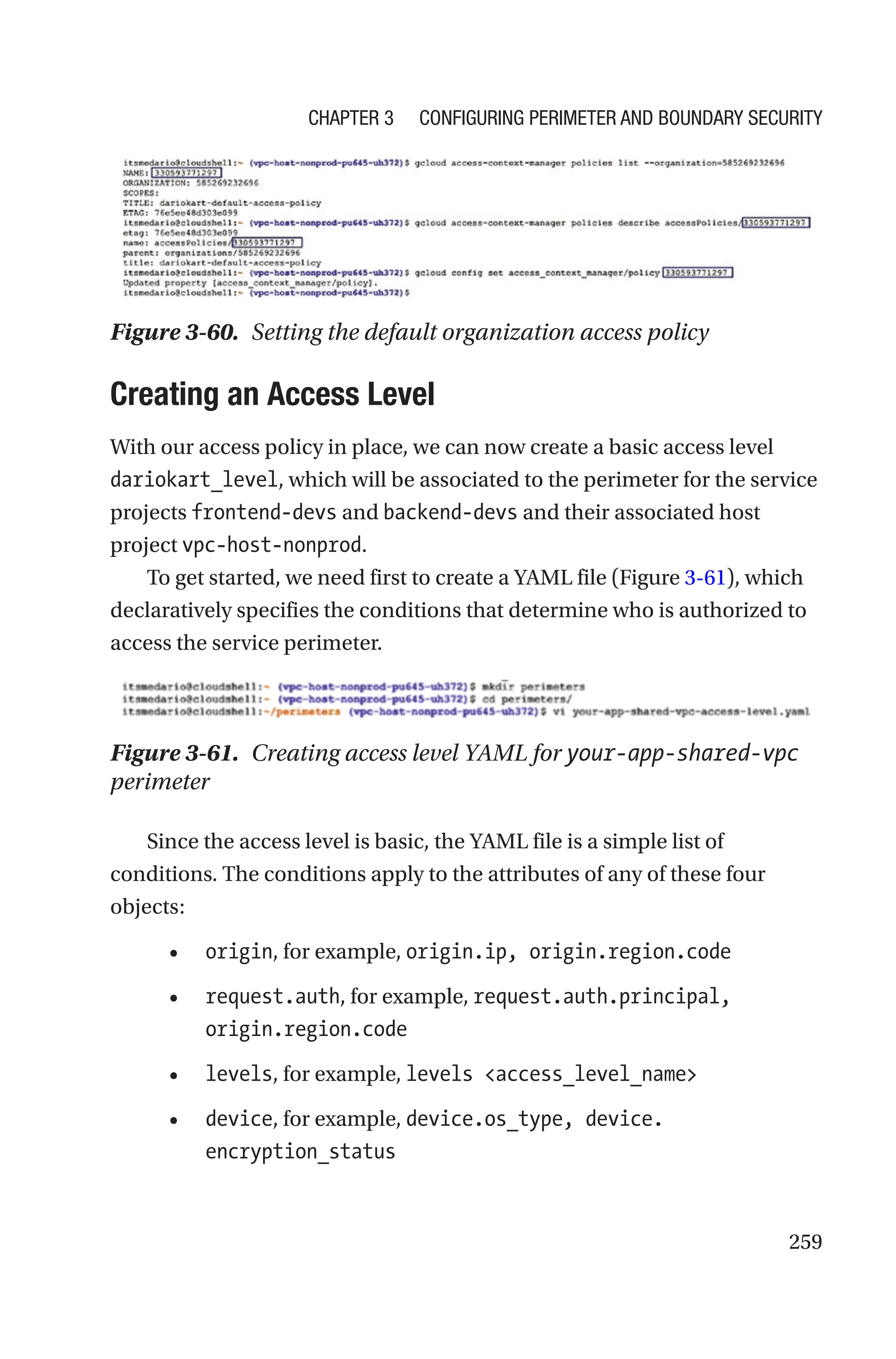259
Figure 3-60. Setting the default organization access policy

Creating an Access Level
With our access policy in place, we can now create a basic access level
dariokart_level, which will be associated to the perimeter for the service
projects frontend-devs and backend-devs and their associated host
project vpc-host-nonprod.
To get started, we need first to create a YAML file (Figure 3-61), which
declaratively specifies the conditions that determine who is authorized to
access the service perimeter.
Figure 3-61. Creating access level YAML for your-app-shared-vpc
perimeter
Since the access level is basic, the YAML file is a simple list of
conditions. The conditions apply to the attributes of any of these four
objects:
• origin, for example, origin.ip, origin.region.code
• request.auth, for example, request.auth.principal,
origin.region.code
• levels, for example, levels access_level_name
• device, for example, device.os_type, device.
encryption_status
Chapter 3 Configuring Perimeter and Boundary Security
 