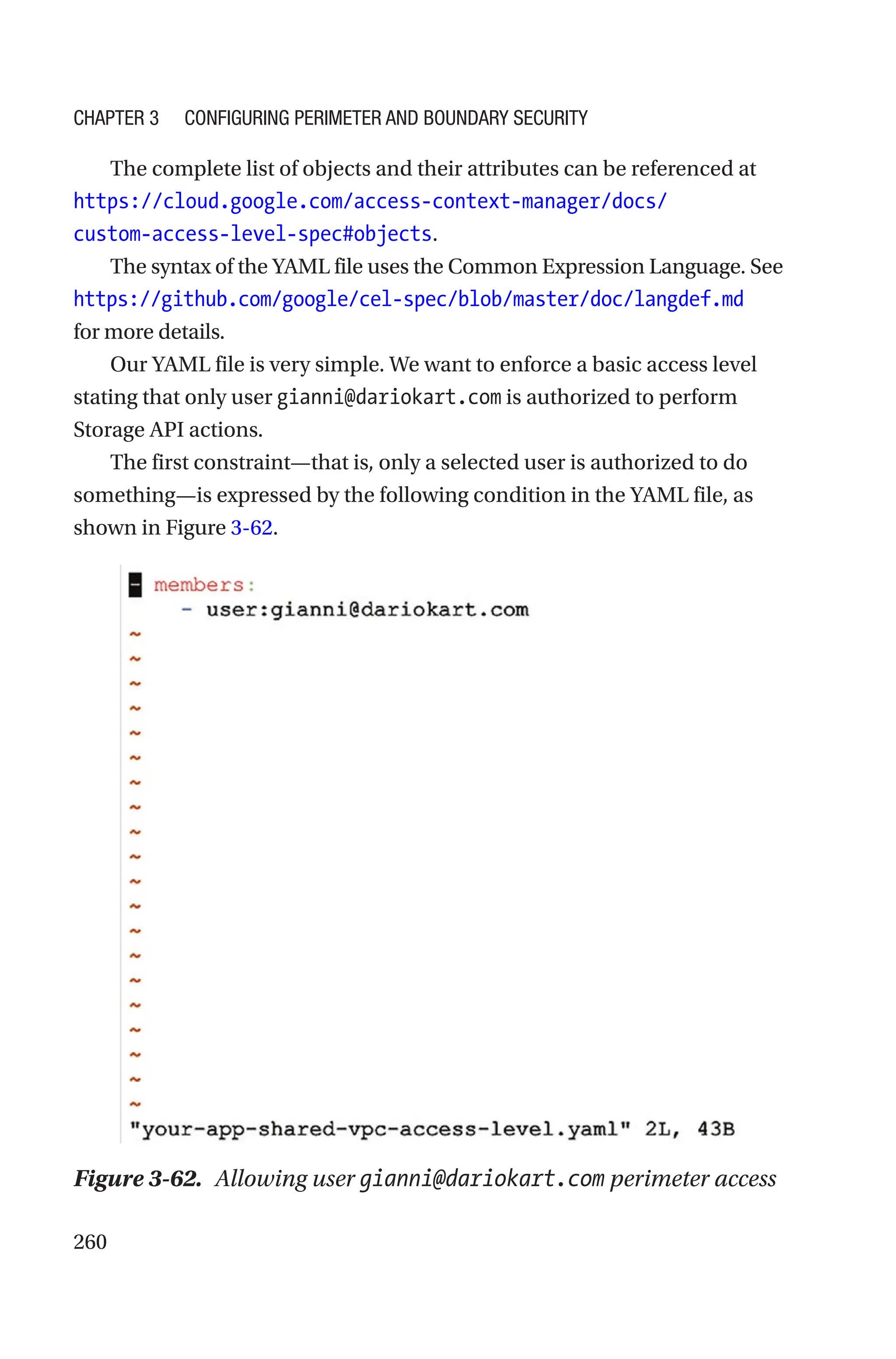 260
The complete list of objects and their attributes can be referenced at
https://cloud.google.com/access-context-manager/docs/
custom-access-level-spec#objects.
The syntax of the YAML file uses the Common Expression Language. See
https://github.com/google/cel-spec/blob/master/doc/langdef.md
for more details.
Our YAML file is very simple. We want to enforce a basic access level
stating that only user gianni@dariokart.com is authorized to perform
Storage API actions.
The first constraint—that is, only a selected user is authorized to do
something—is expressed by the following condition in the YAML file, as
shown in Figure 3-62.
Figure 3-62. Allowing user gianni@dariokart.com perimeter access
Chapter 3 Configuring Perimeter and Boundary Security
 