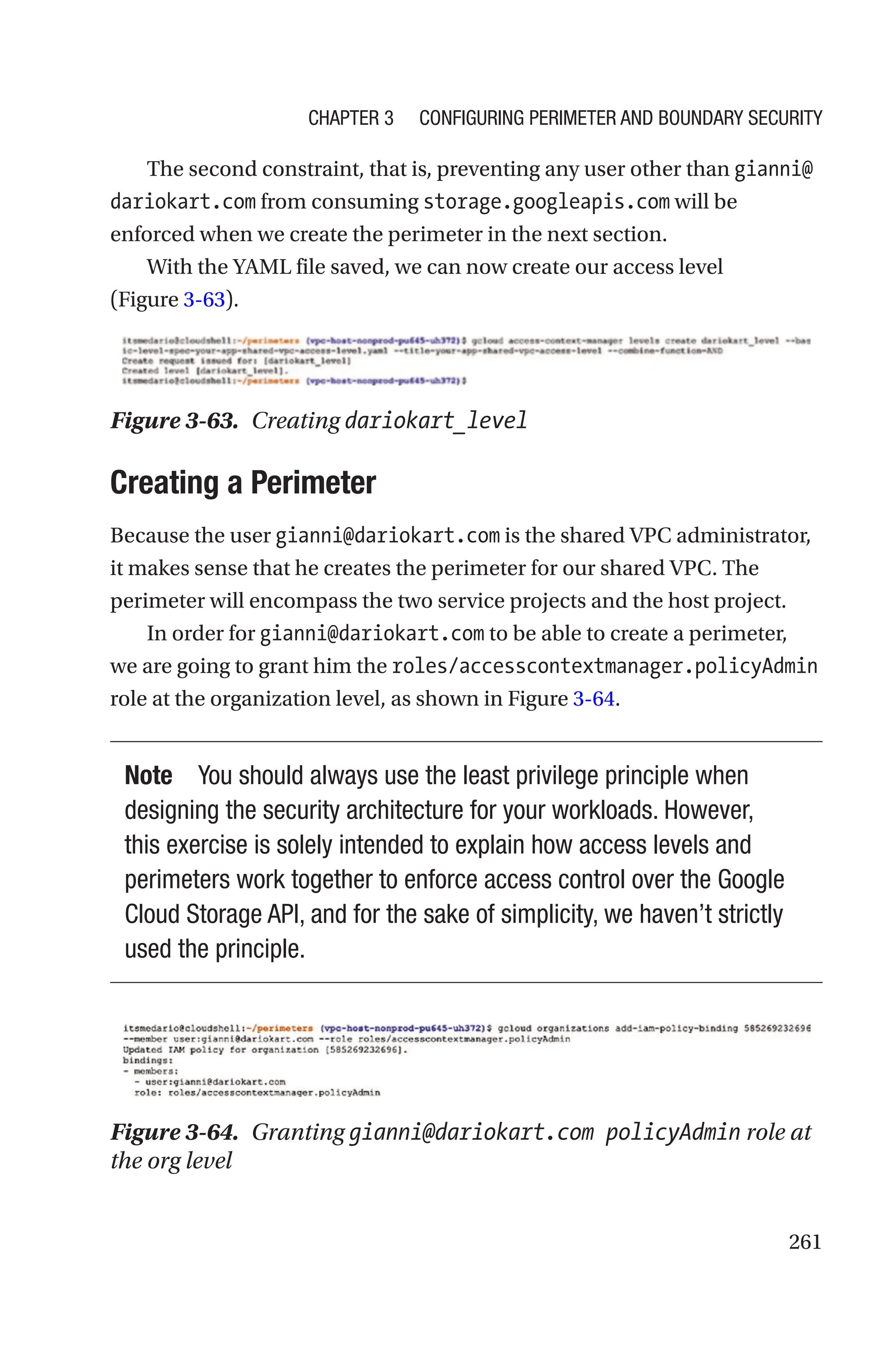 261
The second constraint, that is, preventing any user other than gianni@
dariokart.com from consuming storage.googleapis.com will be
enforced when we create the perimeter in the next section.
With the YAML file saved, we can now create our access level
(Figure 3-63).
Figure 3-63. Creating dariokart_level
Creating a Perimeter
Because the user gianni@dariokart.com is the shared VPC administrator,
it makes sense that he creates the perimeter for our shared VPC. The
perimeter will encompass the two service projects and the host project.
In order for gianni@dariokart.com to be able to create a perimeter,
we are going to grant him the roles/accesscontextmanager.policyAdmin
role at the organization level, as shown in Figure 3-64.
Note You should always use the least privilege principle when
designing the security architecture for your workloads. However,
this exercise is solely intended to explain how access levels and
perimeters work together to enforce access control over the Google
Cloud Storage API, and for the sake of simplicity, we haven’t strictly
used the principle.
Figure 3-64. Granting gianni@dariokart.com policyAdmin role at
the org level
Chapter 3 Configuring Perimeter and Boundary Security
 