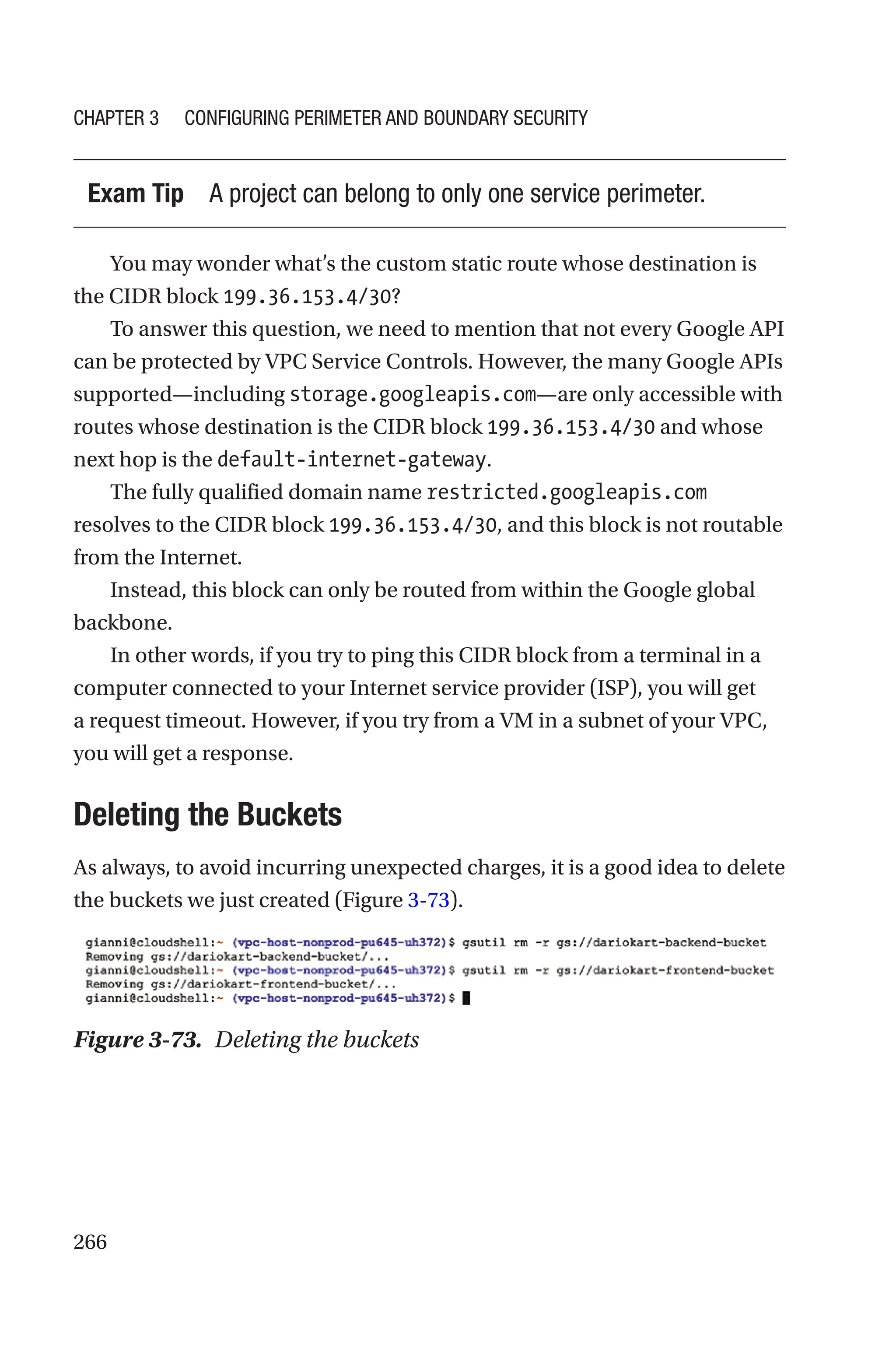 266
Exam Tip A project can belong to only one service perimeter.
You may wonder what’s the custom static route whose destination is
the CIDR block 199.36.153.4/30?
To answer this question, we need to mention that not every Google API
can be protected by VPC Service Controls. However, the many Google APIs
supported—including storage.googleapis.com—are only accessible with
routes whose destination is the CIDR block 199.36.153.4/30 and whose
next hop is the default-internet-gateway.
The fully qualified domain name restricted.googleapis.com
resolves to the CIDR block 199.36.153.4/30, and this block is not routable
from the Internet.
Instead, this block can only be routed from within the Google global
backbone.
In other words, if you try to ping this CIDR block from a terminal in a
computer connected to your Internet service provider (ISP), you will get
a request timeout. However, if you try from a VM in a subnet of your VPC,
you will get a response.
Deleting the Buckets
As always, to avoid incurring unexpected charges, it is a good idea to delete
the buckets we just created (Figure 3-73).
Figure 3-73. Deleting the buckets
Chapter 3 Configuring Perimeter and Boundary Security
 
