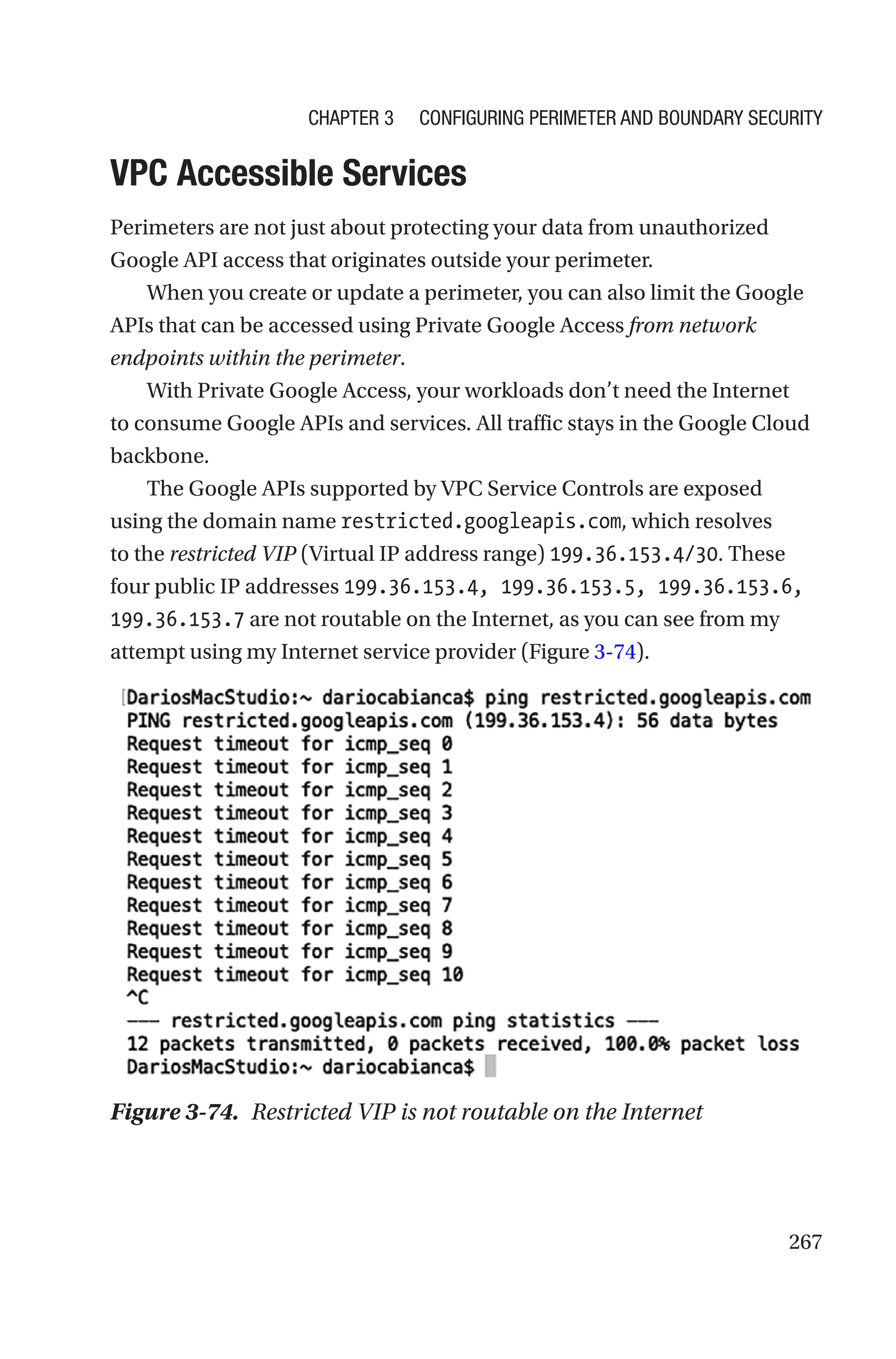 267

VPC Accessible Services
Perimeters are not just about protecting your data from unauthorized
Google API access that originates outside your perimeter.
When you create or update a perimeter, you can also limit the Google
APIs that can be accessed using Private Google Access from network
endpoints within the perimeter.
With Private Google Access, your workloads don’t need the Internet
to consume Google APIs and services. All traffic stays in the Google Cloud
backbone.
The Google APIs supported by VPC Service Controls are exposed
using the domain name restricted.googleapis.com, which resolves
to the restricted VIP (Virtual IP address range) 199.36.153.4/30. These
four public IP addresses 199.36.153.4, 199.36.153.5, 199.36.153.6,
199.36.153.7 are not routable on the Internet, as you can see from my
attempt using my Internet service provider (Figure 3-74).
Figure 3-74. Restricted VIP is not routable on the Internet
Chapter 3 Configuring Perimeter and Boundary Security
 