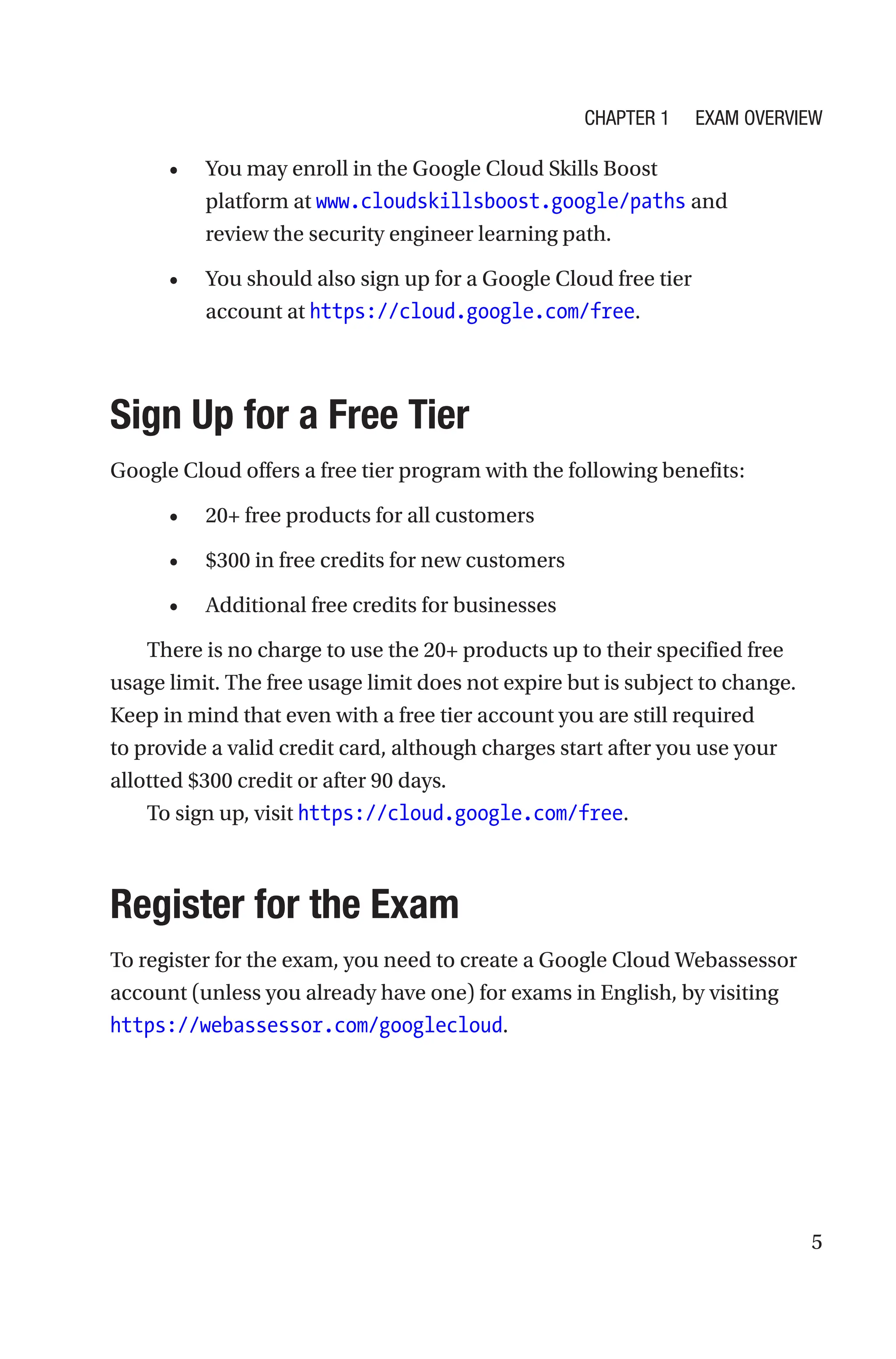 5
• You may enroll in the Google Cloud Skills Boost
platform at www.cloudskillsboost.google/paths and
review the security engineer learning path.
• You should also sign up for a Google Cloud free tier
account at https://cloud.google.com/free.

Sign Up for a Free Tier
Google Cloud offers a free tier program with the following benefits:
• 20+ free products for all customers
• $300 in free credits for new customers
• Additional free credits for businesses
There is no charge to use the 20+ products up to their specified free
usage limit. The free usage limit does not expire but is subject to change.
Keep in mind that even with a free tier account you are still required
to provide a valid credit card, although charges start after you use your
allotted $300 credit or after 90 days.
To sign up, visit https://cloud.google.com/free.
Register for the Exam
To register for the exam, you need to create a Google Cloud Webassessor
account (unless you already have one) for exams in English, by visiting
https://webassessor.com/googlecloud.
Chapter 1 Exam Overview
 