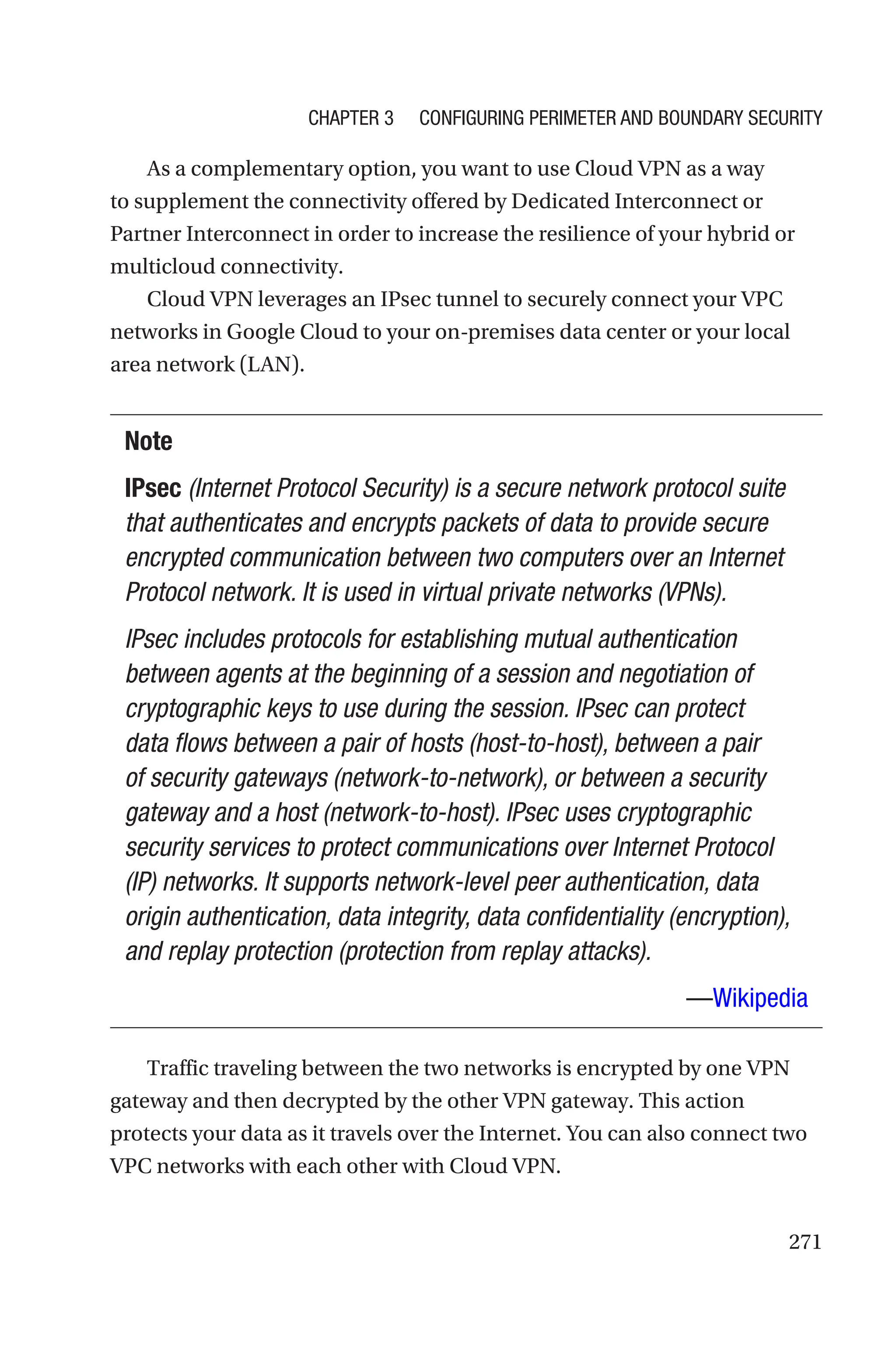 271
As a complementary option, you want to use Cloud VPN as a way
to supplement the connectivity offered by Dedicated Interconnect or
Partner Interconnect in order to increase the resilience of your hybrid or
multicloud connectivity.
Cloud VPN leverages an IPsec tunnel to securely connect your VPC
networks in Google Cloud to your on-premises data center or your local
area network (LAN).
Note
IPsec (Internet Protocol Security) is a secure network protocol suite
that authenticates and encrypts packets of data to provide secure
encrypted communication between two computers over an Internet
Protocol network. It is used in virtual private networks (VPNs).
IPsec includes protocols for establishing mutual authentication
between agents at the beginning of a session and negotiation of
cryptographic keys to use during the session. IPsec can protect
data flows between a pair of hosts (host-to-host), between a pair
of security gateways (network-to-network), or between a security
gateway and a host (network-to-host). IPsec uses cryptographic
security services to protect communications over Internet Protocol
(IP) networks. It supports network-level peer authentication, data
origin authentication, data integrity, data confidentiality (encryption),
and replay protection (protection from replay attacks).
—Wikipedia
Traffic traveling between the two networks is encrypted by one VPN
gateway and then decrypted by the other VPN gateway. This action
protects your data as it travels over the Internet. You can also connect two
VPC networks with each other with Cloud VPN.
Chapter 3 Configuring Perimeter and Boundary Security
 