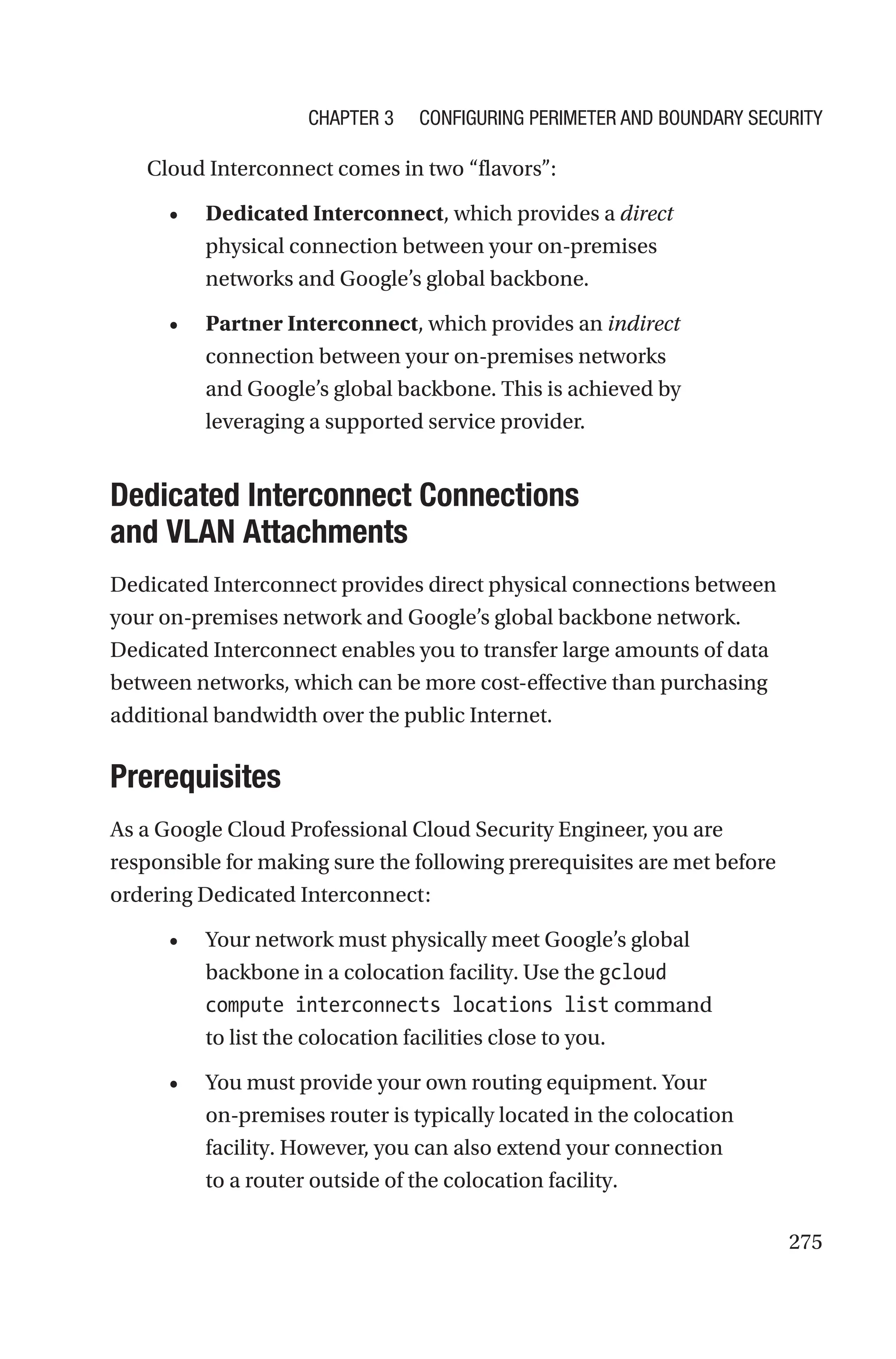 275
Cloud Interconnect comes in two “flavors”:
• Dedicated Interconnect, which provides a direct
physical connection between your on-premises
networks and Google’s global backbone.
• Partner Interconnect, which provides an indirect
connection between your on-premises networks
and Google’s global backbone. This is achieved by
leveraging a supported service provider.

Dedicated Interconnect Connections
and VLAN Attachments
Dedicated Interconnect provides direct physical connections between
your on-premises network and Google’s global backbone network.
Dedicated Interconnect enables you to transfer large amounts of data
between networks, which can be more cost-effective than purchasing
additional bandwidth over the public Internet.
Prerequisites
As a Google Cloud Professional Cloud Security Engineer, you are
responsible for making sure the following prerequisites are met before
ordering Dedicated Interconnect:
• Your network must physically meet Google’s global
backbone in a colocation facility. Use the gcloud
compute interconnects locations list command
to list the colocation facilities close to you.
• You must provide your own routing equipment. Your
on-premises router is typically located in the colocation
facility. However, you can also extend your connection
to a router outside of the colocation facility.
Chapter 3 Configuring Perimeter and Boundary Security
 
