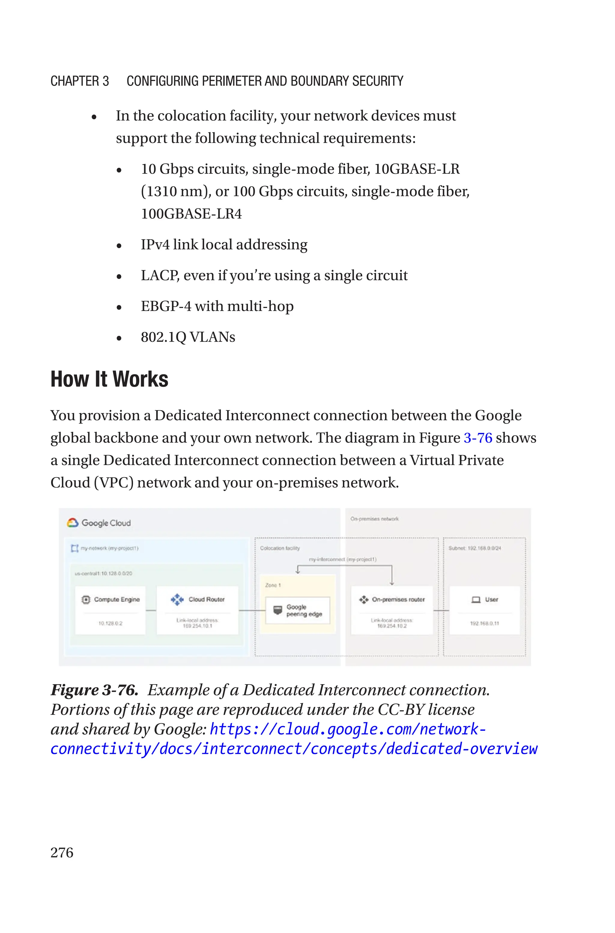 276
• In the colocation facility, your network devices must
support the following technical requirements:
• 10 Gbps circuits, single-mode fiber, 10GBASE-LR
(1310 nm), or 100 Gbps circuits, single-mode fiber,
100GBASE-LR4
• IPv4 link local addressing
• LACP, even if you’re using a single circuit
• EBGP-4 with multi-hop
• 802.1Q VLANs

How It Works
You provision a Dedicated Interconnect connection between the Google
global backbone and your own network. The diagram in Figure 3-76 shows
a single Dedicated Interconnect connection between a Virtual Private
Cloud (VPC) network and your on-premises network.
Figure 3-76. Example of a Dedicated Interconnect connection.
Portions of this page are reproduced under the CC-BY license
and shared by Google: https://cloud.google.com/network-
connectivity/docs/interconnect/concepts/dedicated-overview
Chapter 3 Configuring Perimeter and Boundary Security
 