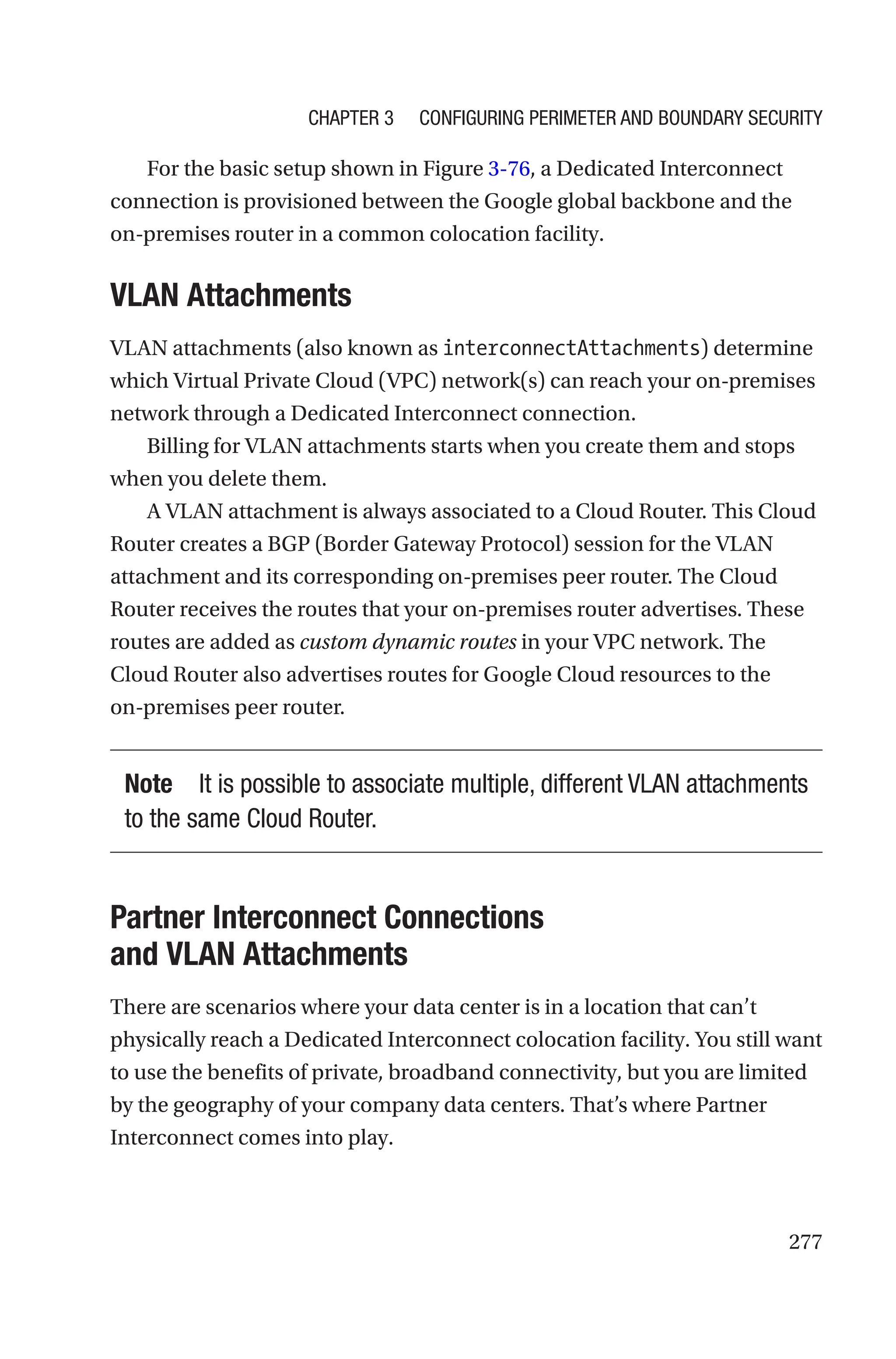 277
For the basic setup shown in Figure 3-76, a Dedicated Interconnect
connection is provisioned between the Google global backbone and the
on-premises router in a common colocation facility.
VLAN Attachments
VLAN attachments (also known as interconnectAttachments) determine
which Virtual Private Cloud (VPC) network(s) can reach your on-premises
network through a Dedicated Interconnect connection.
Billing for VLAN attachments starts when you create them and stops
when you delete them.
A VLAN attachment is always associated to a Cloud Router. This Cloud
Router creates a BGP (Border Gateway Protocol) session for the VLAN
attachment and its corresponding on-premises peer router. The Cloud
Router receives the routes that your on-premises router advertises. These
routes are added as custom dynamic routes in your VPC network. The
Cloud Router also advertises routes for Google Cloud resources to the
on-­
premises peer router.
Note It is possible to associate multiple, different VLAN attachments
to the same Cloud Router.

Partner Interconnect Connections
and VLAN Attachments
There are scenarios where your data center is in a location that can’t
physically reach a Dedicated Interconnect colocation facility. You still want
to use the benefits of private, broadband connectivity, but you are limited
by the geography of your company data centers. That’s where Partner
Interconnect comes into play.
Chapter 3 Configuring Perimeter and Boundary Security
 