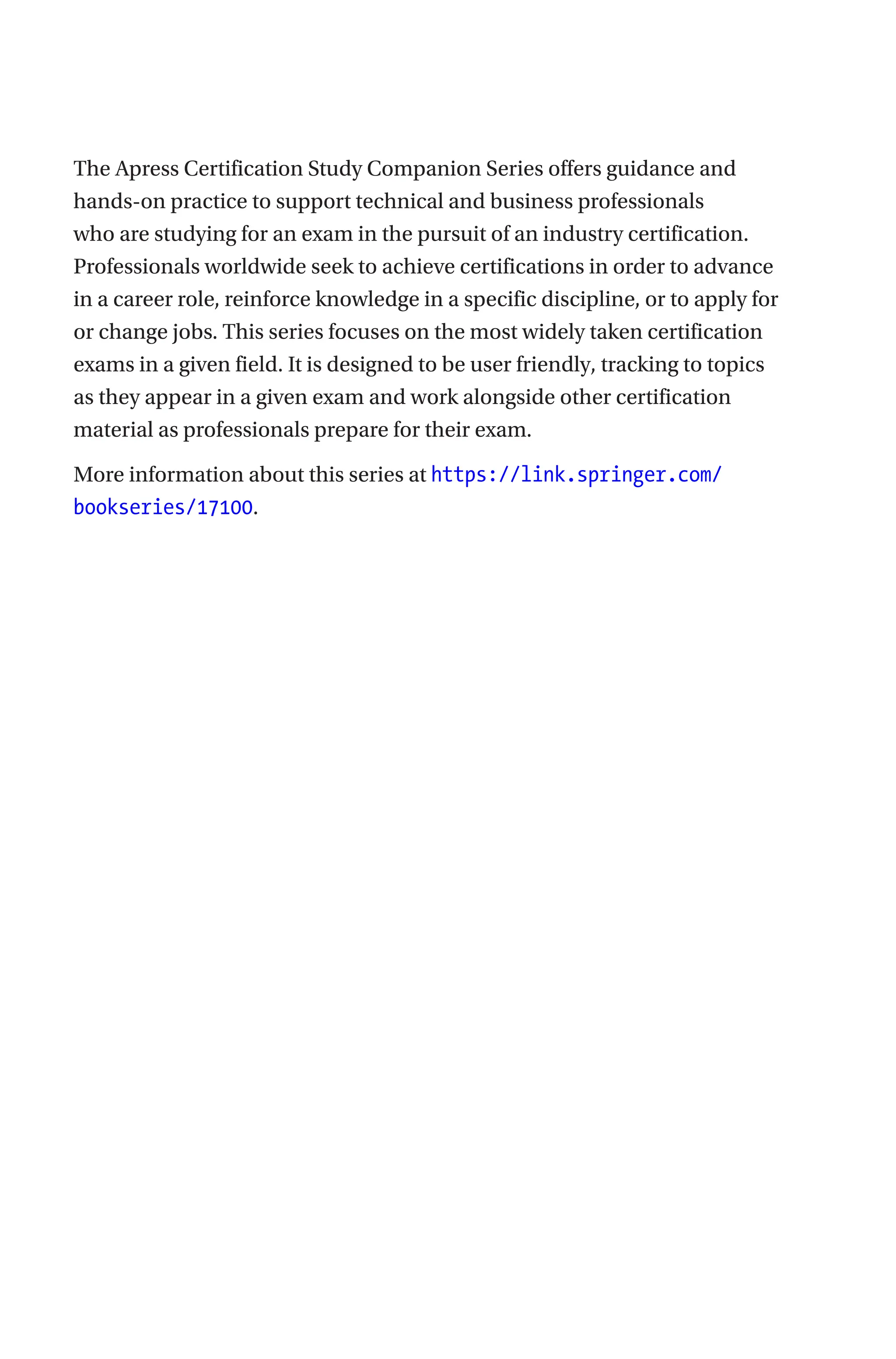 The Apress Certification Study Companion Series offers guidance and
hands-on practice to support technical and business professionals
who are studying for an exam in the pursuit of an industry certification.
Professionals worldwide seek to achieve certifications in order to advance
in a career role, reinforce knowledge in a specific discipline, or to apply for
or change jobs. This series focuses on the most widely taken certification
exams in a given field. It is designed to be user friendly, tracking to topics
as they appear in a given exam and work alongside other certification
material as professionals prepare for their exam.
More information about this series at https://link.springer.com/
bookseries/17100.
 