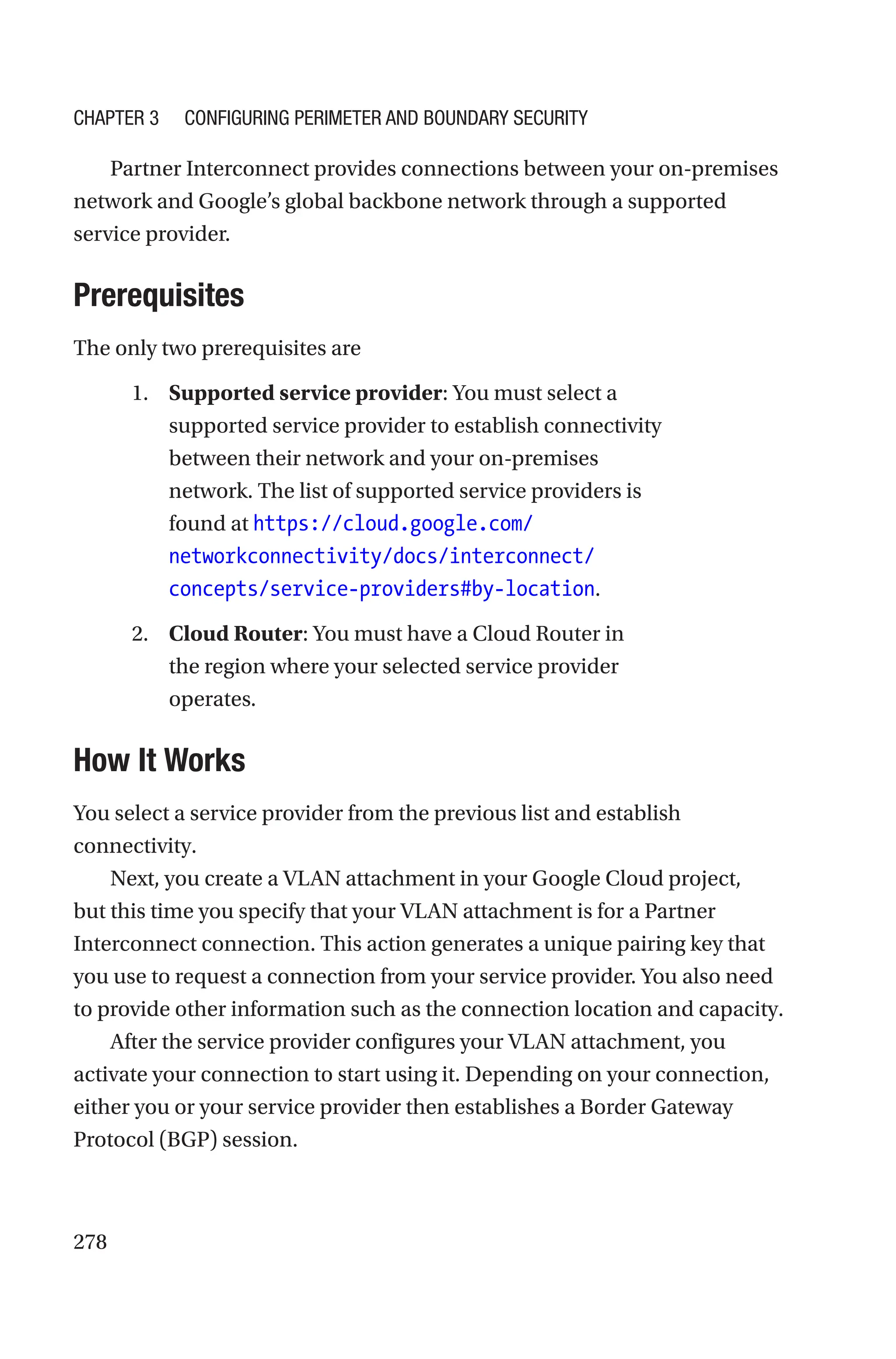 278
Partner Interconnect provides connections between your on-premises
network and Google’s global backbone network through a supported
service provider.
Prerequisites
The only two prerequisites are
1. Supported service provider: You must select a
supported service provider to establish connectivity
between their network and your on-premises
network. The list of supported service providers is
found at https://cloud.google.com/
networkconnectivity/docs/interconnect/
concepts/service-providers#by-location.
2. Cloud Router: You must have a Cloud Router in
the region where your selected service provider
operates.

How It Works
You select a service provider from the previous list and establish
connectivity.
Next, you create a VLAN attachment in your Google Cloud project,
but this time you specify that your VLAN attachment is for a Partner
Interconnect connection. This action generates a unique pairing key that
you use to request a connection from your service provider. You also need
to provide other information such as the connection location and capacity.
After the service provider configures your VLAN attachment, you
activate your connection to start using it. Depending on your connection,
either you or your service provider then establishes a Border Gateway
Protocol (BGP) session.
Chapter 3 Configuring Perimeter and Boundary Security
 