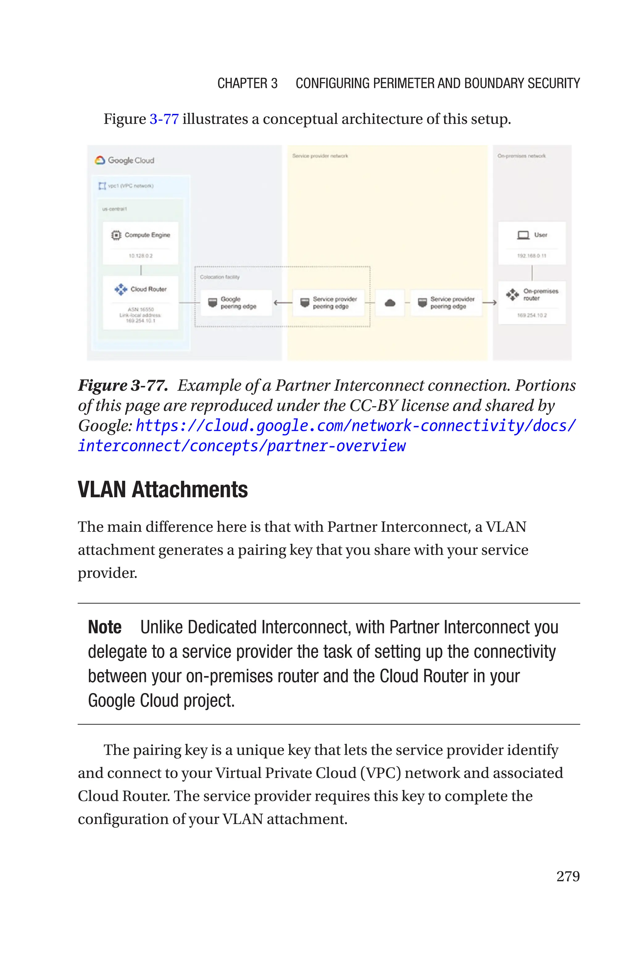 279
Figure 3-77 illustrates a conceptual architecture of this setup.
Figure 3-77. Example of a Partner Interconnect connection. Portions
of this page are reproduced under the CC-BY license and shared by
Google: https://cloud.google.com/network-connectivity/docs/
interconnect/concepts/partner-overview
VLAN Attachments
The main difference here is that with Partner Interconnect, a VLAN
attachment generates a pairing key that you share with your service
provider.
Note Unlike Dedicated Interconnect, with Partner Interconnect you
delegate to a service provider the task of setting up the connectivity
between your on-premises router and the Cloud Router in your
Google Cloud project.
The pairing key is a unique key that lets the service provider identify
and connect to your Virtual Private Cloud (VPC) network and associated
Cloud Router. The service provider requires this key to complete the
configuration of your VLAN attachment.
Chapter 3 Configuring Perimeter and Boundary Security
 