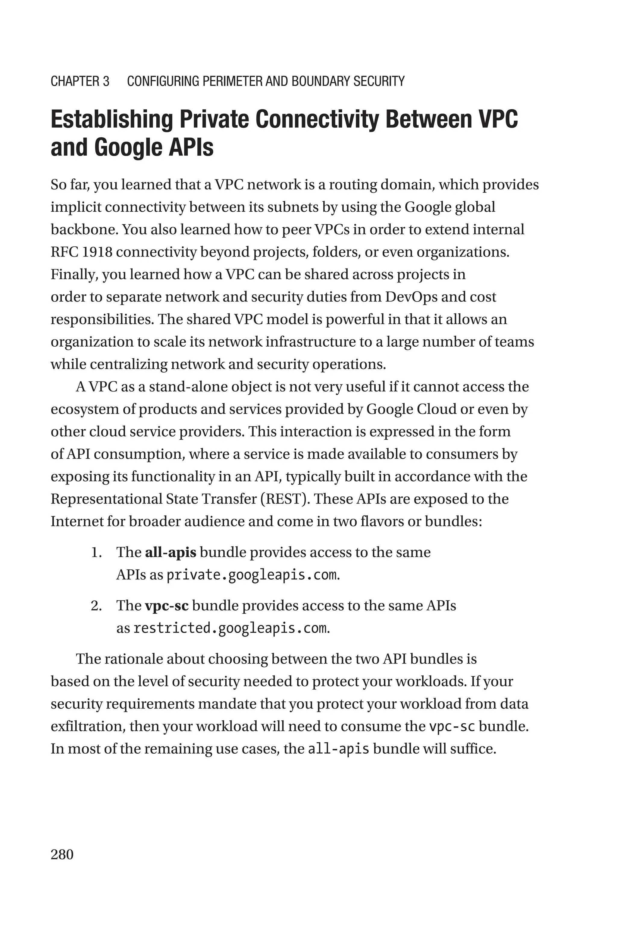 280

Establishing Private Connectivity Between VPC
and Google APIs
So far, you learned that a VPC network is a routing domain, which provides
implicit connectivity between its subnets by using the Google global
backbone. You also learned how to peer VPCs in order to extend internal
RFC 1918 connectivity beyond projects, folders, or even organizations.
Finally, you learned how a VPC can be shared across projects in
order to separate network and security duties from DevOps and cost
responsibilities. The shared VPC model is powerful in that it allows an
organization to scale its network infrastructure to a large number of teams
while centralizing network and security operations.
A VPC as a stand-alone object is not very useful if it cannot access the
ecosystem of products and services provided by Google Cloud or even by
other cloud service providers. This interaction is expressed in the form
of API consumption, where a service is made available to consumers by
exposing its functionality in an API, typically built in accordance with the
Representational State Transfer (REST). These APIs are exposed to the
Internet for broader audience and come in two flavors or bundles:
1. The all-apis bundle provides access to the same
APIs as private.googleapis.com.
2. The vpc-sc bundle provides access to the same APIs
as restricted.googleapis.com.
The rationale about choosing between the two API bundles is
based on the level of security needed to protect your workloads. If your
security requirements mandate that you protect your workload from data
exfiltration, then your workload will need to consume the vpc-sc bundle.
In most of the remaining use cases, the all-apis bundle will suffice.
Chapter 3 Configuring Perimeter and Boundary Security
 