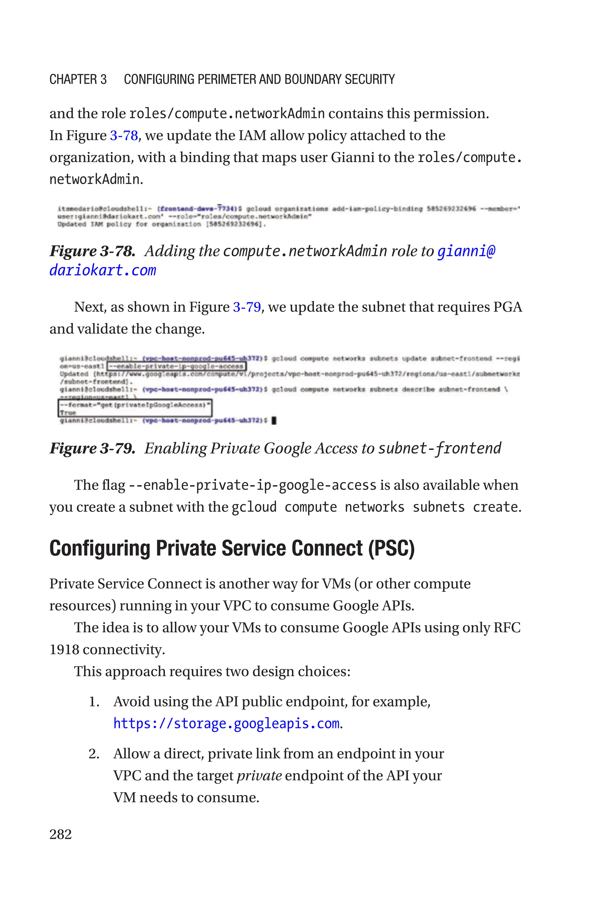 282
and the role roles/compute.networkAdmin contains this permission.
In Figure 3-78, we update the IAM allow policy attached to the
organization, with a binding that maps user Gianni to the ­
roles/compute.
networkAdmin.
Figure 3-78. Adding the compute.networkAdmin role to gianni@
dariokart.com
Next, as shown in Figure 3-79, we update the subnet that requires PGA
and validate the change.
Figure 3-79. Enabling Private Google Access to subnet-frontend
The flag --enable-private-ip-google-access is also available when
you create a subnet with the gcloud compute networks subnets create.

Configuring Private Service Connect (PSC)
Private Service Connect is another way for VMs (or other compute
resources) running in your VPC to consume Google APIs.
The idea is to allow your VMs to consume Google APIs using only RFC
1918 connectivity.
This approach requires two design choices:
1. Avoid using the API public endpoint, for example,
https://storage.googleapis.com.
2. Allow a direct, private link from an endpoint in your
VPC and the target private endpoint of the API your
VM needs to consume.
Chapter 3 Configuring Perimeter and Boundary Security
 