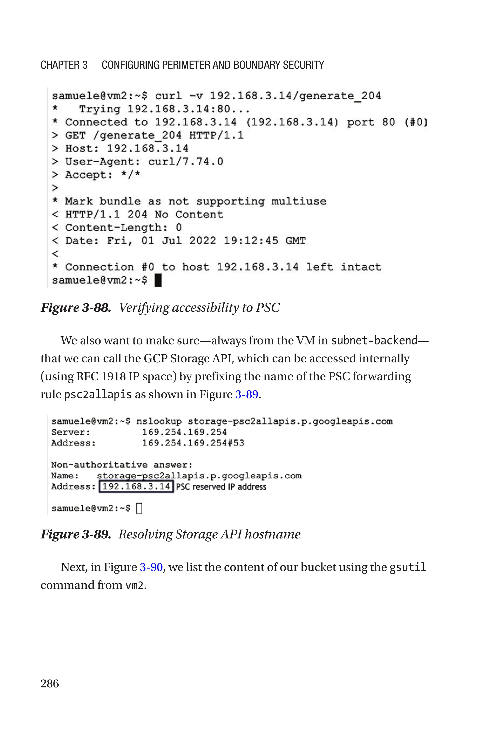 286
Figure 3-88. Verifying accessibility to PSC
We also want to make sure—always from the VM in subnet-backend—
that we can call the GCP Storage API, which can be accessed internally
(using RFC 1918 IP space) by prefixing the name of the PSC forwarding
rule psc2allapis as shown in Figure 3-89.
Figure 3-89. Resolving Storage API hostname
Next, in Figure 3-90, we list the content of our bucket using the gsutil
command from vm2.
Chapter 3 Configuring Perimeter and Boundary Security
 