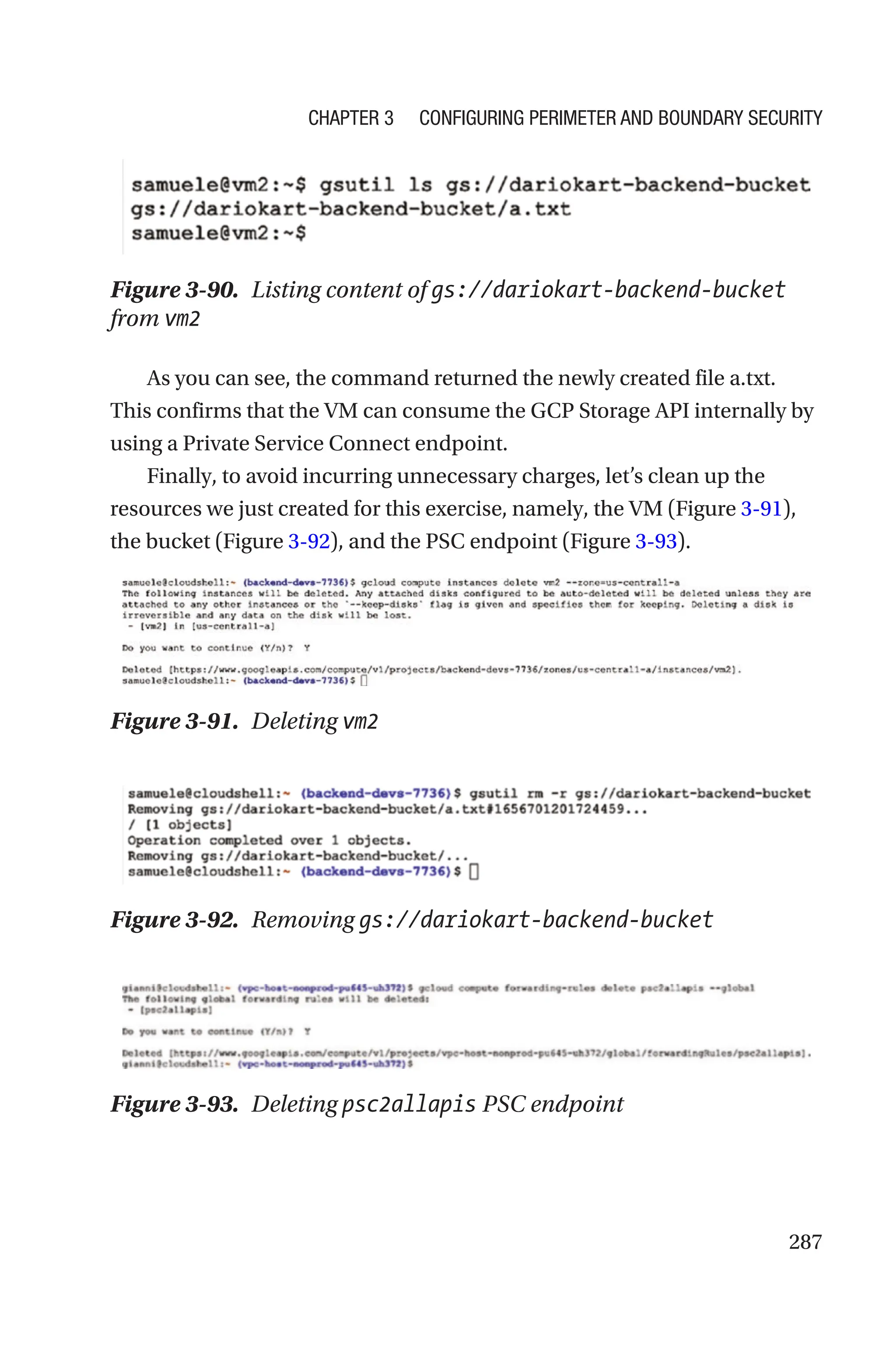287
Figure 3-90. Listing content of gs://dariokart-backend-bucket
from vm2
As you can see, the command returned the newly created file a.txt.
This confirms that the VM can consume the GCP Storage API internally by
using a Private Service Connect endpoint.
Finally, to avoid incurring unnecessary charges, let’s clean up the
resources we just created for this exercise, namely, the VM (Figure 3-91),
the bucket (Figure 3-92), and the PSC endpoint (Figure 3-93).
Figure 3-91. Deleting vm2
Figure 3-92. Removing gs://dariokart-backend-bucket
Figure 3-93. Deleting psc2allapis PSC endpoint
Chapter 3 Configuring Perimeter and Boundary Security
 