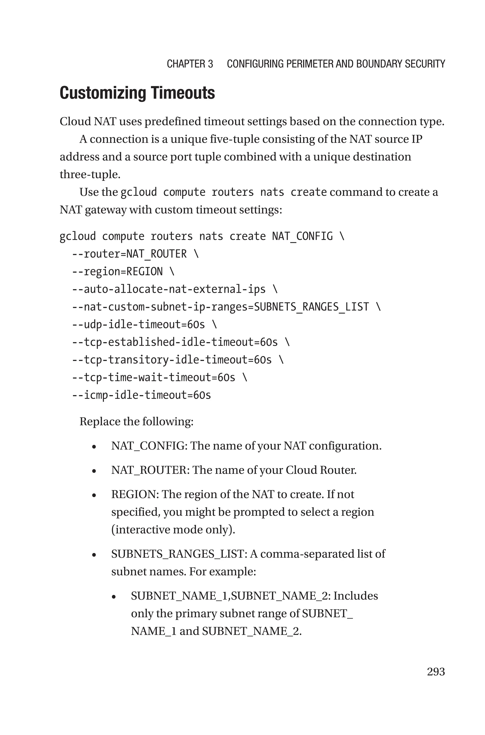 293
Customizing Timeouts
Cloud NAT uses predefined timeout settings based on the connection type.
A connection is a unique five-tuple consisting of the NAT source IP
address and a source port tuple combined with a unique destination
three-tuple.
Use the gcloud compute routers nats create command to create a
NAT gateway with custom timeout settings:
gcloud compute routers nats create NAT_CONFIG 
  --router=NAT_ROUTER 
  --region=REGION 
  --auto-allocate-nat-external-ips 
  --nat-custom-subnet-ip-ranges=SUBNETS_RANGES_LIST 
  --udp-idle-timeout=60s 
  --tcp-established-idle-timeout=60s 
  --tcp-transitory-idle-timeout=60s 
  --tcp-time-wait-timeout=60s 
  --icmp-idle-timeout=60s
Replace the following:
• NAT_CONFIG: The name of your NAT configuration.
• NAT_ROUTER: The name of your Cloud Router.
• REGION: The region of the NAT to create. If not
specified, you might be prompted to select a region
(interactive mode only).
• SUBNETS_RANGES_LIST: A comma-separated list of
subnet names. For example:
• SUBNET_NAME_1,SUBNET_NAME_2: Includes
only the primary subnet range of SUBNET_
NAME_1 and SUBNET_NAME_2.
Chapter 3 Configuring Perimeter and Boundary Security
 