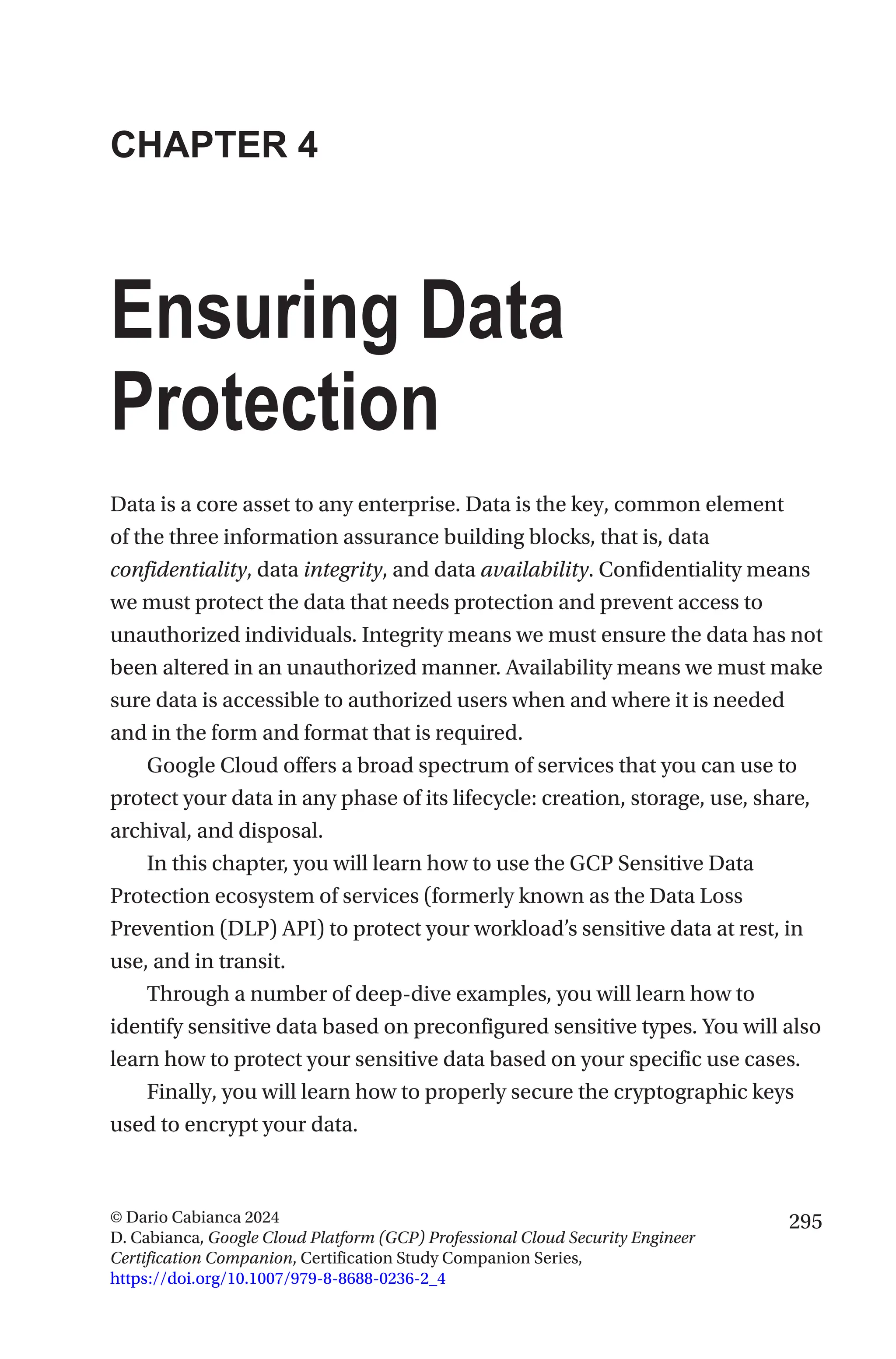 295
© Dario Cabianca 2024
D. Cabianca, Google Cloud Platform (GCP) Professional Cloud Security Engineer
Certification Companion, Certification Study Companion Series,
https://doi.org/10.1007/979-8-8688-0236-2_4
CHAPTER 4
Ensuring Data
Protection
Data is a core asset to any enterprise. Data is the key, common element
of the three information assurance building blocks, that is, data
confidentiality, data integrity, and data availability. Confidentiality means
we must protect the data that needs protection and prevent access to
unauthorized individuals. Integrity means we must ensure the data has not
been altered in an unauthorized manner. Availability means we must make
sure data is accessible to authorized users when and where it is needed
and in the form and format that is required.
Google Cloud offers a broad spectrum of services that you can use to
protect your data in any phase of its lifecycle: creation, storage, use, share,
archival, and disposal.
In this chapter, you will learn how to use the GCP Sensitive Data
Protection ecosystem of services (formerly known as the Data Loss
Prevention (DLP) API) to protect your workload’s sensitive data at rest, in
use, and in transit.
Through a number of deep-dive examples, you will learn how to
identify sensitive data based on preconfigured sensitive types. You will also
learn how to protect your sensitive data based on your specific use cases.
Finally, you will learn how to properly secure the cryptographic keys
used to encrypt your data.
 