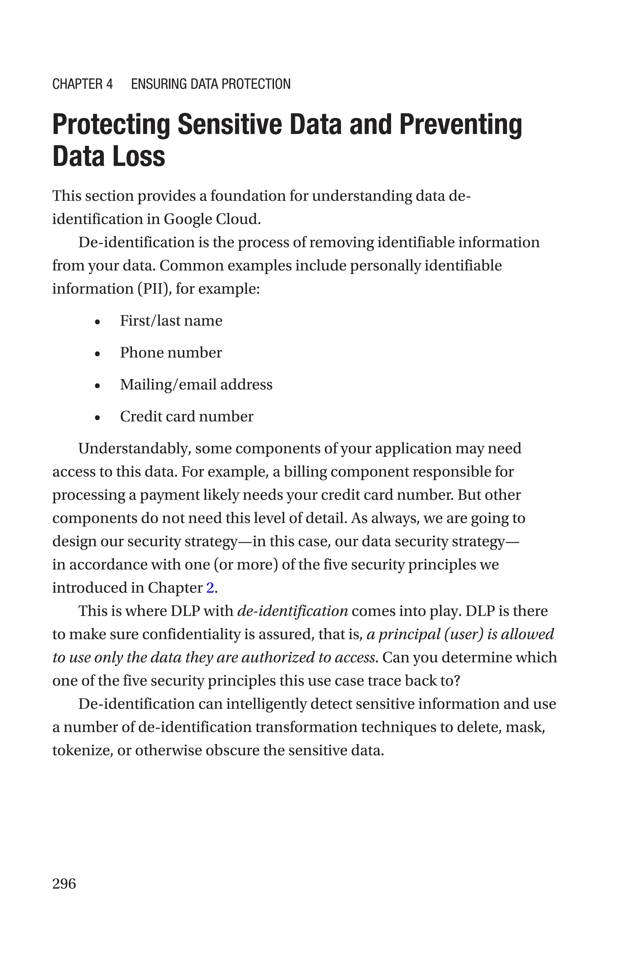 296

Protecting Sensitive Data and Preventing
Data Loss
This section provides a foundation for understanding data de-
identification in Google Cloud.
De-identification is the process of removing identifiable information
from your data. Common examples include personally identifiable
information (PII), for example:
• First/last name
• Phone number
• Mailing/email address
• Credit card number
Understandably, some components of your application may need
access to this data. For example, a billing component responsible for
processing a payment likely needs your credit card number. But other
components do not need this level of detail. As always, we are going to
design our security strategy—in this case, our data security strategy—
in accordance with one (or more) of the five security principles we
introduced in Chapter 2.
This is where DLP with de-identification comes into play. DLP is there
to make sure confidentiality is assured, that is, a principal (user) is allowed
to use only the data they are authorized to access. Can you determine which
one of the five security principles this use case trace back to?
De-identification can intelligently detect sensitive information and use
a number of de-identification transformation techniques to delete, mask,
tokenize, or otherwise obscure the sensitive data.
Chapter 4 Ensuring Data Protection
 