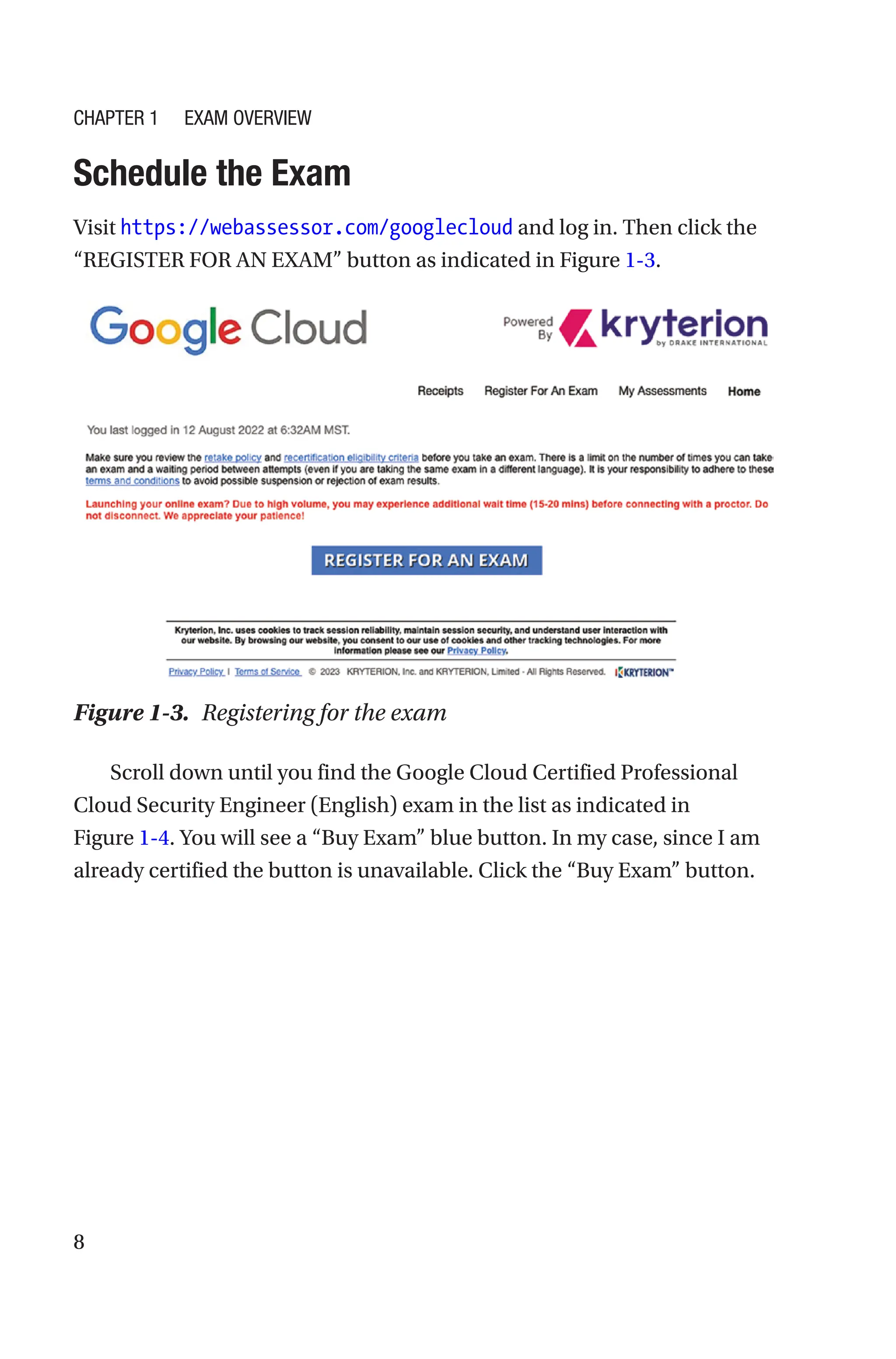 8
Schedule the Exam
Visit https://webassessor.com/googlecloud and log in. Then click the
“REGISTER FOR AN EXAM” button as indicated in Figure 1-3.
Figure 1-3. Registering for the exam
Scroll down until you find the Google Cloud Certified Professional
Cloud Security Engineer (English) exam in the list as indicated in
Figure 1-4. You will see a “Buy Exam” blue button. In my case, since I am
already certified the button is unavailable. Click the “Buy Exam” button.
Chapter 1 Exam Overview
 