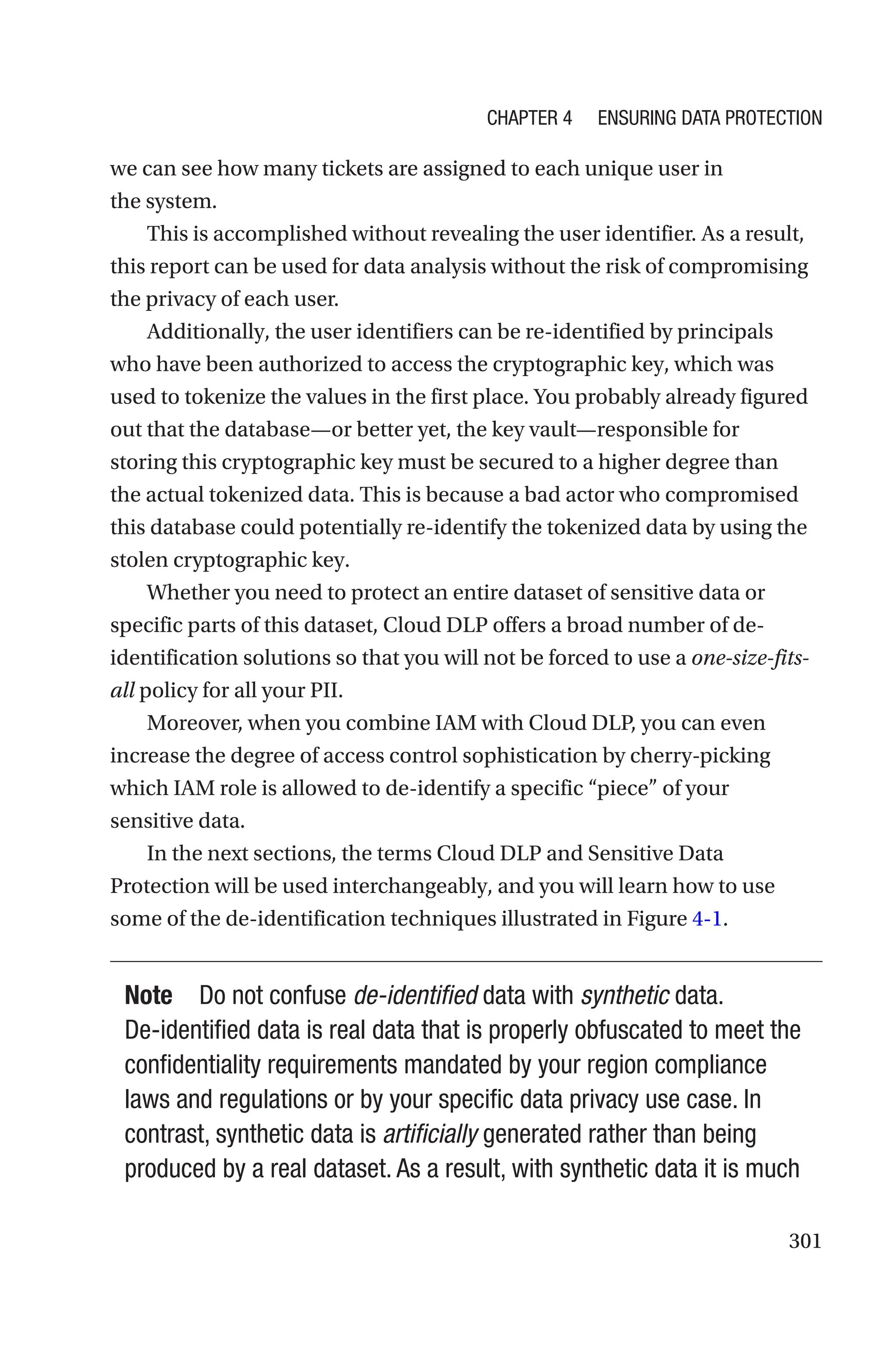 301
we can see how many tickets are assigned to each unique user in
the system.
This is accomplished without revealing the user identifier. As a result,
this report can be used for data analysis without the risk of compromising
the privacy of each user.
Additionally, the user identifiers can be re-identified by principals
who have been authorized to access the cryptographic key, which was
used to tokenize the values in the first place. You probably already figured
out that the database—or better yet, the key vault—responsible for
storing this cryptographic key must be secured to a higher degree than
the actual tokenized data. This is because a bad actor who compromised
this database could potentially re-identify the tokenized data by using the
stolen cryptographic key.
Whether you need to protect an entire dataset of sensitive data or
specific parts of this dataset, Cloud DLP offers a broad number of de-
identification solutions so that you will not be forced to use a one-size-fits-
all policy for all your PII.
Moreover, when you combine IAM with Cloud DLP, you can even
increase the degree of access control sophistication by cherry-picking
which IAM role is allowed to de-identify a specific “piece” of your
sensitive data.
In the next sections, the terms Cloud DLP and Sensitive Data
Protection will be used interchangeably, and you will learn how to use
some of the de-identification techniques illustrated in Figure 4-1.
Note Do not confuse de-identified data with synthetic data.
De-­
identified data is real data that is properly obfuscated to meet the
confidentiality requirements mandated by your region compliance
laws and regulations or by your specific data privacy use case. In
contrast, synthetic data is artificially generated rather than being
produced by a real dataset. As a result, with synthetic data it is much
Chapter 4 Ensuring Data Protection
 