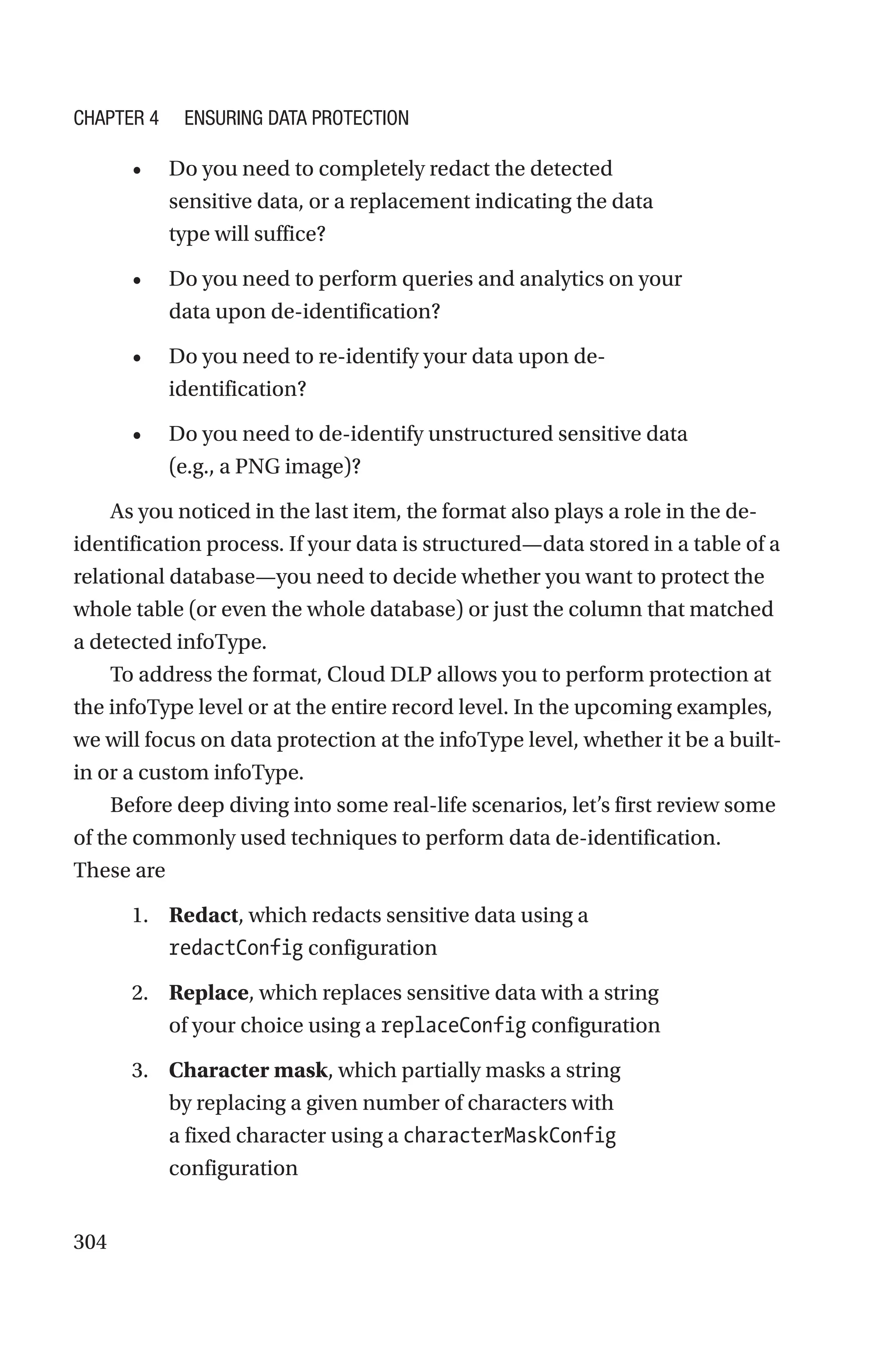 304
• Do you need to completely redact the detected
sensitive data, or a replacement indicating the data
type will suffice?
• Do you need to perform queries and analytics on your
data upon de-identification?
• Do you need to re-identify your data upon de-­
identification?
• Do you need to de-identify unstructured sensitive data
(e.g., a PNG image)?
As you noticed in the last item, the format also plays a role in the de-­
identification process. If your data is structured—data stored in a table of a
relational database—you need to decide whether you want to protect the
whole table (or even the whole database) or just the column that matched
a detected infoType.
To address the format, Cloud DLP allows you to perform protection at
the infoType level or at the entire record level. In the upcoming examples,
we will focus on data protection at the infoType level, whether it be a built-­
in or a custom infoType.
Before deep diving into some real-life scenarios, let’s first review some
of the commonly used techniques to perform data de-identification.
These are
1. Redact, which redacts sensitive data using a
redactConfig configuration
2. Replace, which replaces sensitive data with a string
of your choice using a replaceConfig configuration
3. Character mask, which partially masks a string
by replacing a given number of characters with
a fixed character using a characterMaskConfig
configuration
Chapter 4 Ensuring Data Protection
 
