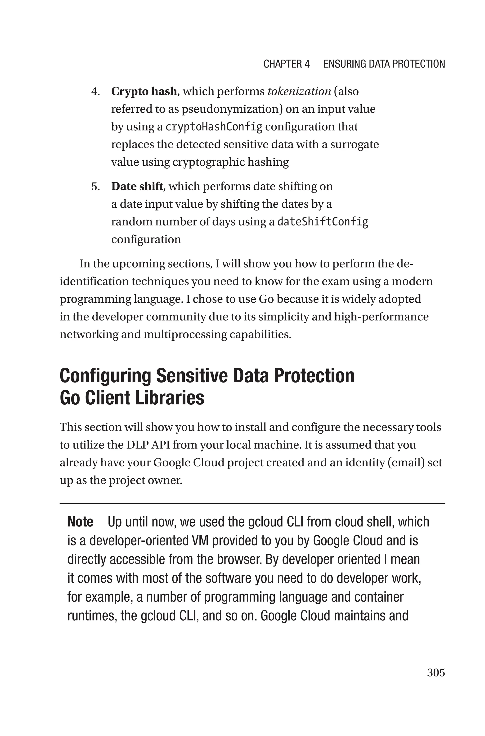 305
4. Crypto hash, which performs tokenization (also
referred to as pseudonymization) on an input value
by using a cryptoHashConfig configuration that
replaces the detected sensitive data with a surrogate
value using cryptographic hashing
5. Date shift, which performs date shifting on
a date input value by shifting the dates by a
random number of days using a dateShiftConfig
configuration
In the upcoming sections, I will show you how to perform the de-­
identification techniques you need to know for the exam using a modern
programming language. I chose to use Go because it is widely adopted
in the developer community due to its simplicity and high-performance
networking and multiprocessing capabilities.

Configuring Sensitive Data Protection
Go Client Libraries
This section will show you how to install and configure the necessary tools
to utilize the DLP API from your local machine. It is assumed that you
already have your Google Cloud project created and an identity (email) set
up as the project owner.
Note Up until now, we used the gcloud CLI from cloud shell, which
is a developer-oriented VM provided to you by Google Cloud and is
directly accessible from the browser. By developer oriented I mean
it comes with most of the software you need to do developer work,
for example, a number of programming language and container
runtimes, the gcloud CLI, and so on. Google Cloud maintains and
Chapter 4 Ensuring Data Protection
 