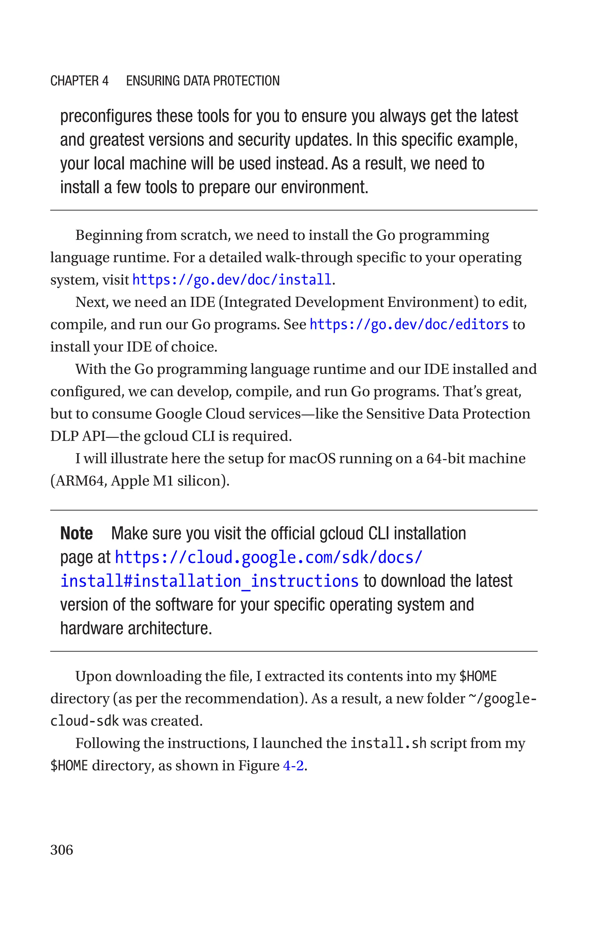 306
preconfigures these tools for you to ensure you always get the latest
and greatest versions and security updates. In this specific example,
your local machine will be used instead. As a result, we need to
install a few tools to prepare our environment.
Beginning from scratch, we need to install the Go programming
language runtime. For a detailed walk-through specific to your operating
system, visit https://go.dev/doc/install.
Next, we need an IDE (Integrated Development Environment) to edit,
compile, and run our Go programs. See https://go.dev/doc/editors to
install your IDE of choice.
With the Go programming language runtime and our IDE installed and
configured, we can develop, compile, and run Go programs. That’s great,
but to consume Google Cloud services—like the Sensitive Data Protection
DLP API—the gcloud CLI is required.
I will illustrate here the setup for macOS running on a 64-bit machine
(ARM64, Apple M1 silicon).
Note Make sure you visit the official gcloud CLI installation
page at https://cloud.google.com/sdk/docs/
install#installation_instructions to download the latest
version of the software for your specific operating system and
hardware architecture.
Upon downloading the file, I extracted its contents into my $HOME
directory (as per the recommendation). As a result, a new folder ~/google-­
cloud-­sdk was created.
Following the instructions, I launched the install.sh script from my
$HOME directory, as shown in Figure 4-2.
Chapter 4 Ensuring Data Protection
 