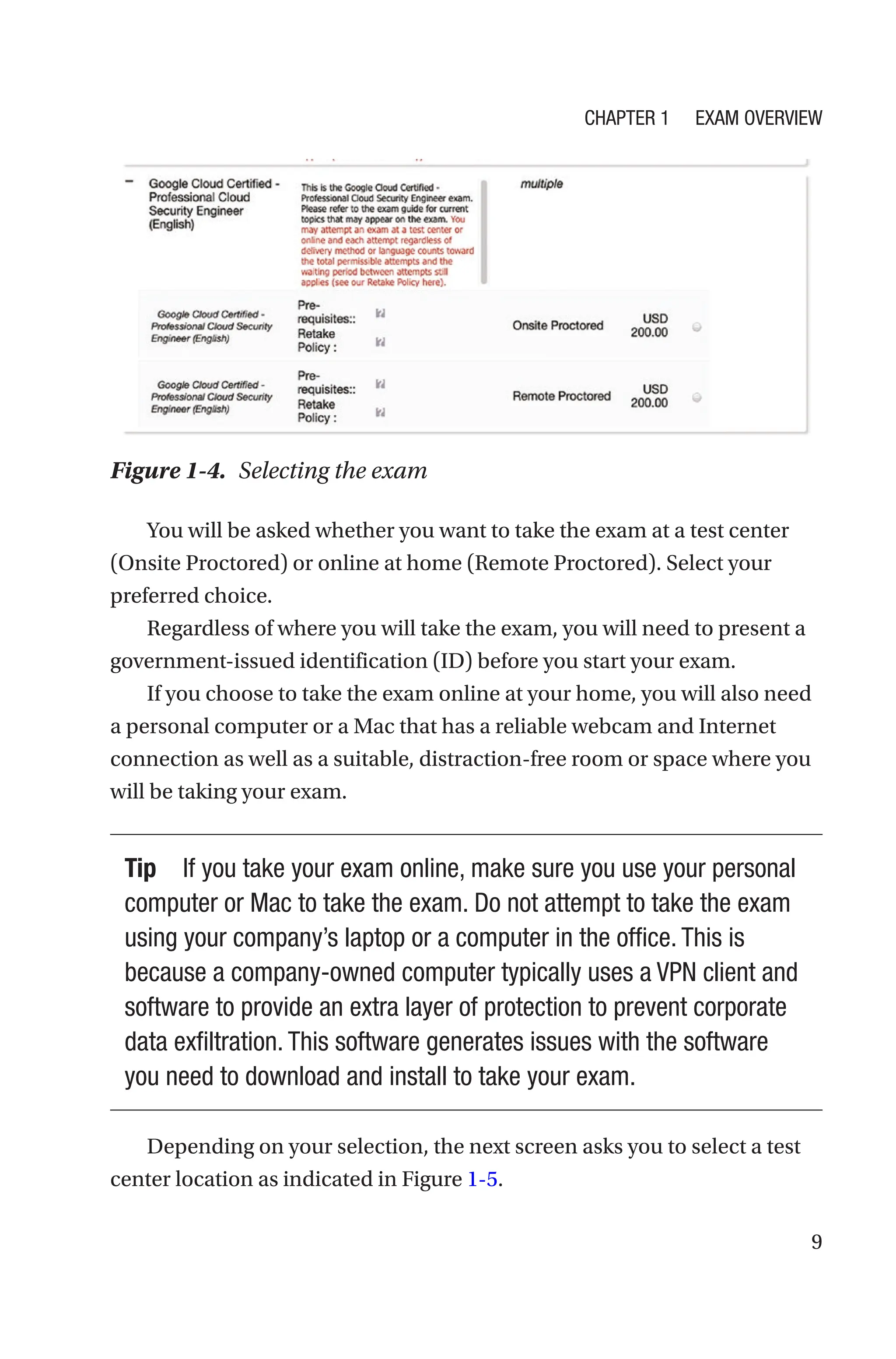 9
Figure 1-4. Selecting the exam
You will be asked whether you want to take the exam at a test center
(Onsite Proctored) or online at home (Remote Proctored). Select your
preferred choice.
Regardless of where you will take the exam, you will need to present a
government-issued identification (ID) before you start your exam.
If you choose to take the exam online at your home, you will also need
a personal computer or a Mac that has a reliable webcam and Internet
connection as well as a suitable, distraction-free room or space where you
will be taking your exam.
Tip If you take your exam online, make sure you use your personal
computer or Mac to take the exam. Do not attempt to take the exam
using your company’s laptop or a computer in the office. This is
because a company-owned computer typically uses a VPN client and
software to provide an extra layer of protection to prevent corporate
data exfiltration. This software generates issues with the software
you need to download and install to take your exam.
Depending on your selection, the next screen asks you to select a test
center location as indicated in Figure 1-5.
Chapter 1 Exam Overview
 