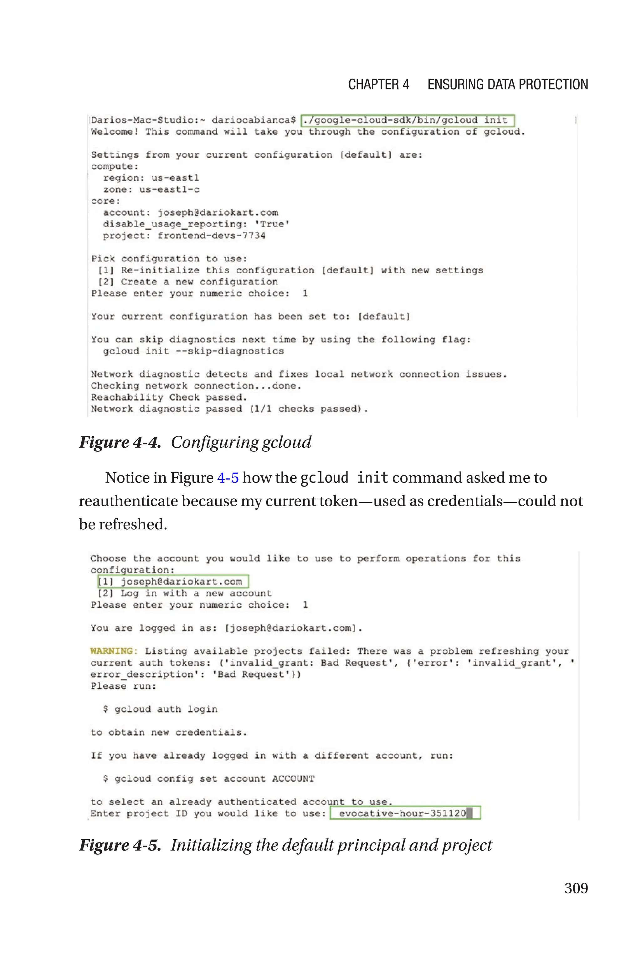 309
Figure 4-4. Configuring gcloud
Notice in Figure 4-5 how the gcloud init command asked me to
reauthenticate because my current token—used as credentials—could not
be refreshed.
Figure 4-5. Initializing the default principal and project
Chapter 4 Ensuring Data Protection
 
