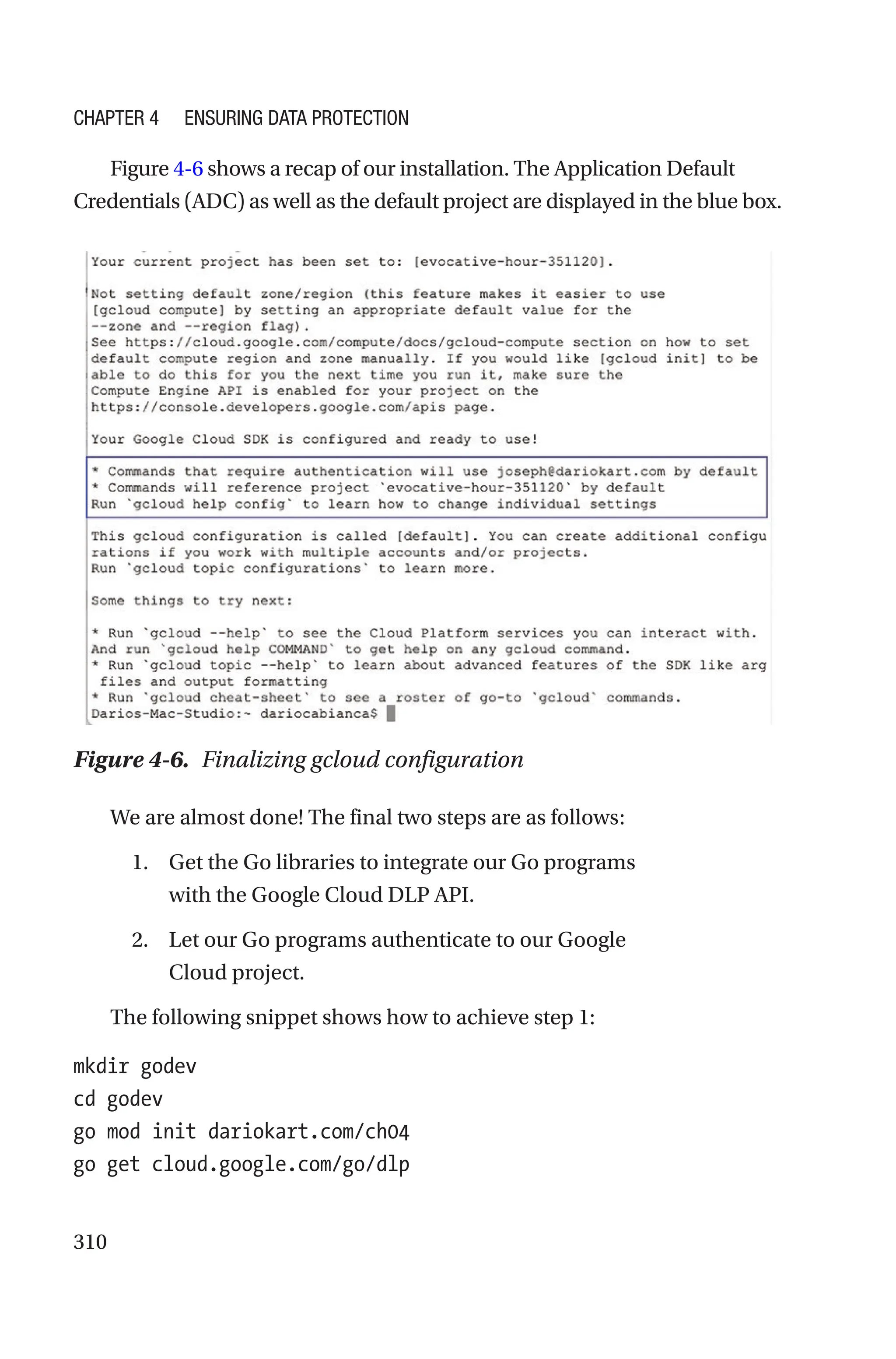 310
Figure 4-6 shows a recap of our installation. The Application Default
Credentials (ADC) as well as the default project are displayed in the blue box.
We are almost done! The final two steps are as follows:
1. Get the Go libraries to integrate our Go programs
with the Google Cloud DLP API.
2. Let our Go programs authenticate to our Google
Cloud project.
The following snippet shows how to achieve step 1:
mkdir godev
cd godev
go mod init dariokart.com/ch04
go get cloud.google.com/go/dlp
Figure 4-6. Finalizing gcloud configuration
Chapter 4 Ensuring Data Protection
 