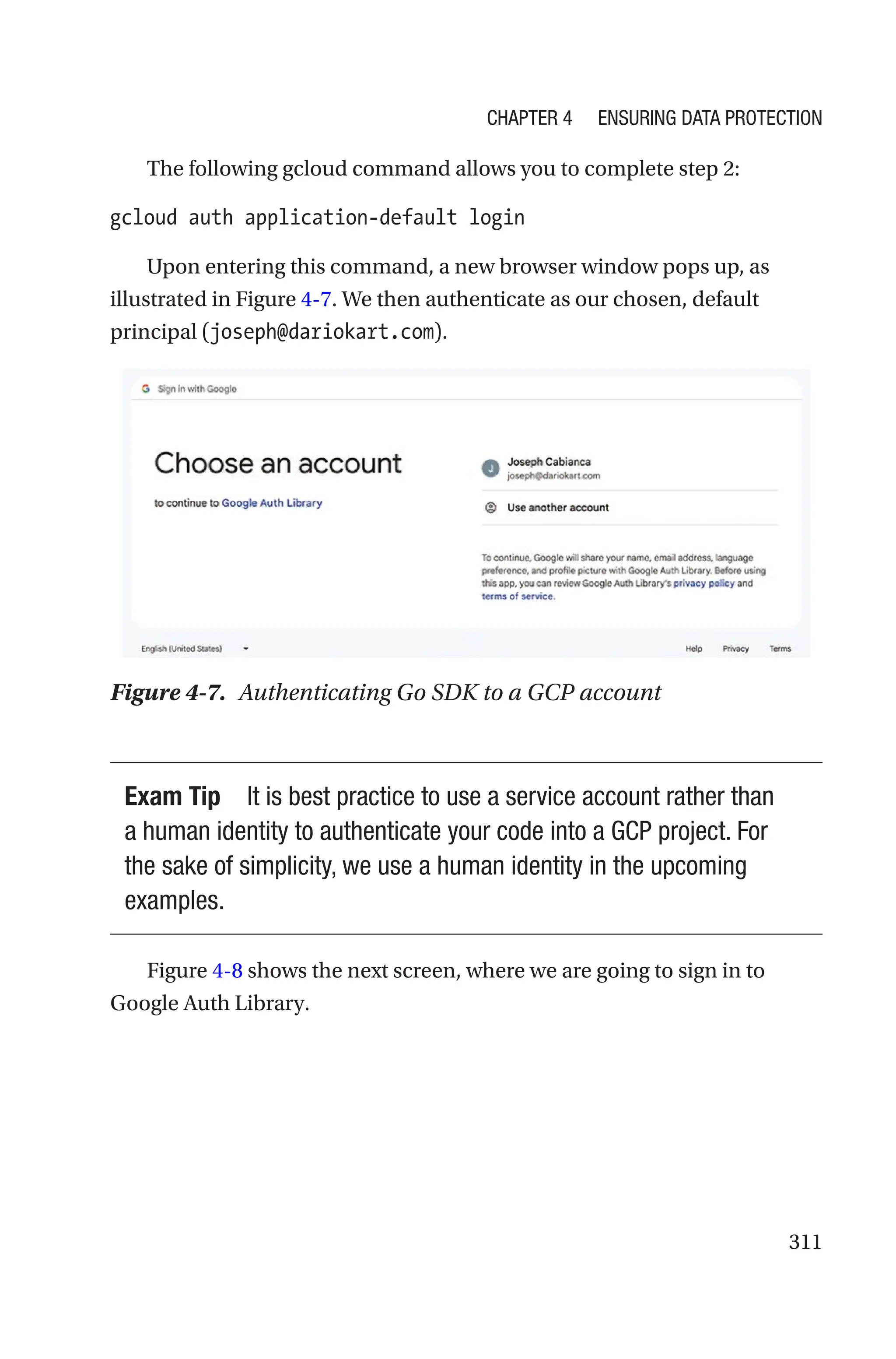 311
The following gcloud command allows you to complete step 2:
gcloud auth application-default login
Upon entering this command, a new browser window pops up, as
illustrated in Figure 4-7. We then authenticate as our chosen, default
principal (joseph@dariokart.com).
Figure 4-7. Authenticating Go SDK to a GCP account
Exam Tip It is best practice to use a service account rather than
a human identity to authenticate your code into a GCP project. For
the sake of simplicity, we use a human identity in the upcoming
examples.
Figure 4-8 shows the next screen, where we are going to sign in to
Google Auth Library.
Chapter 4 Ensuring Data Protection
 