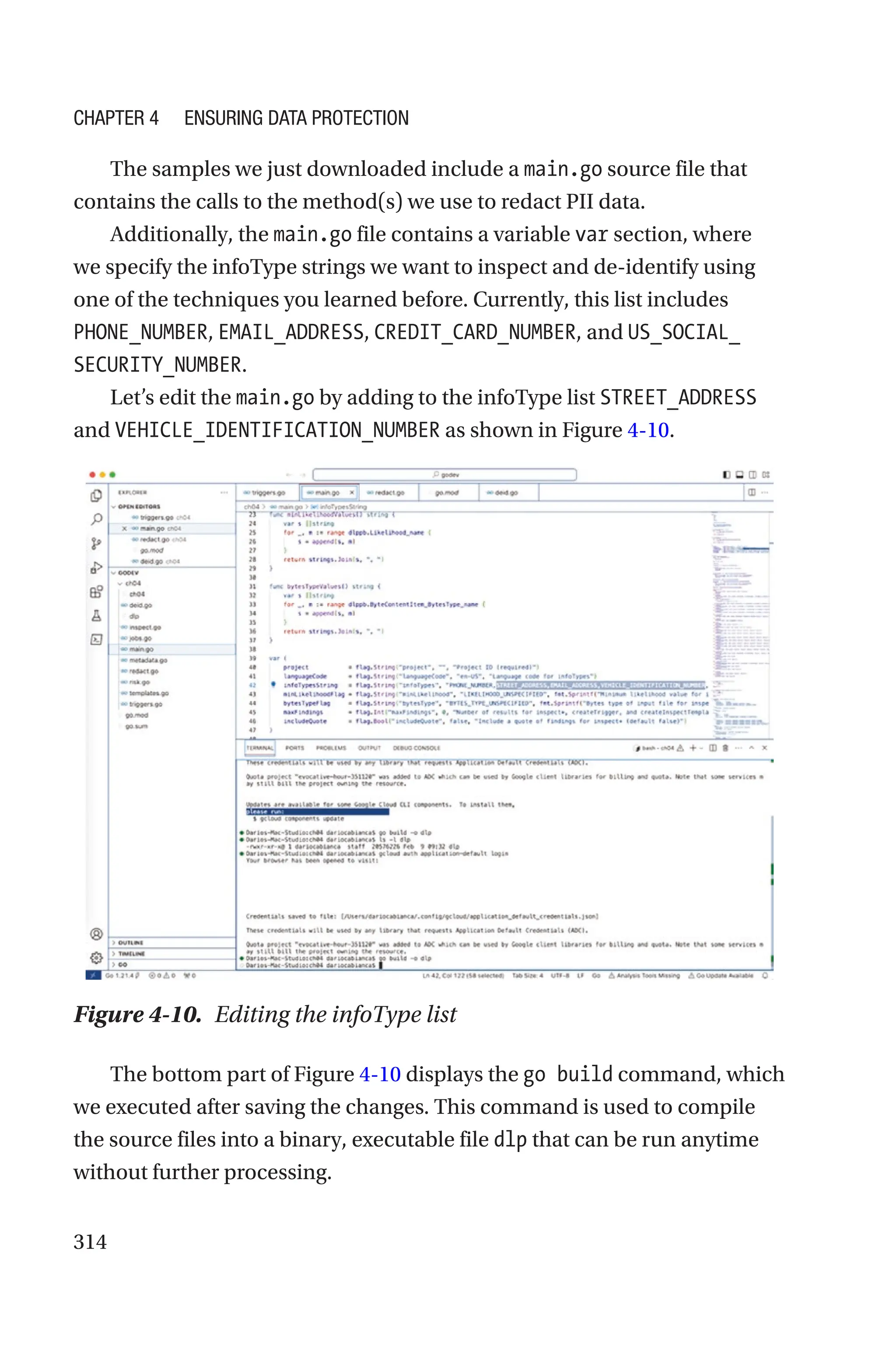 314
The samples we just downloaded include a main.go source file that
contains the calls to the method(s) we use to redact PII data.
Additionally, the main.go file contains a variable var section, where
we specify the infoType strings we want to inspect and de-identify using
one of the techniques you learned before. Currently, this list includes
PHONE_NUMBER, EMAIL_ADDRESS, CREDIT_CARD_NUMBER, and US_SOCIAL_
SECURITY_NUMBER.
Let’s edit the main.go by adding to the infoType list STREET_ADDRESS
and VEHICLE_IDENTIFICATION_NUMBER as shown in Figure 4-10.
Figure 4-10. Editing the infoType list
The bottom part of Figure 4-10 displays the go build command, which
we executed after saving the changes. This command is used to compile
the source files into a binary, executable file dlp that can be run anytime
without further processing.
Chapter 4 Ensuring Data Protection
 