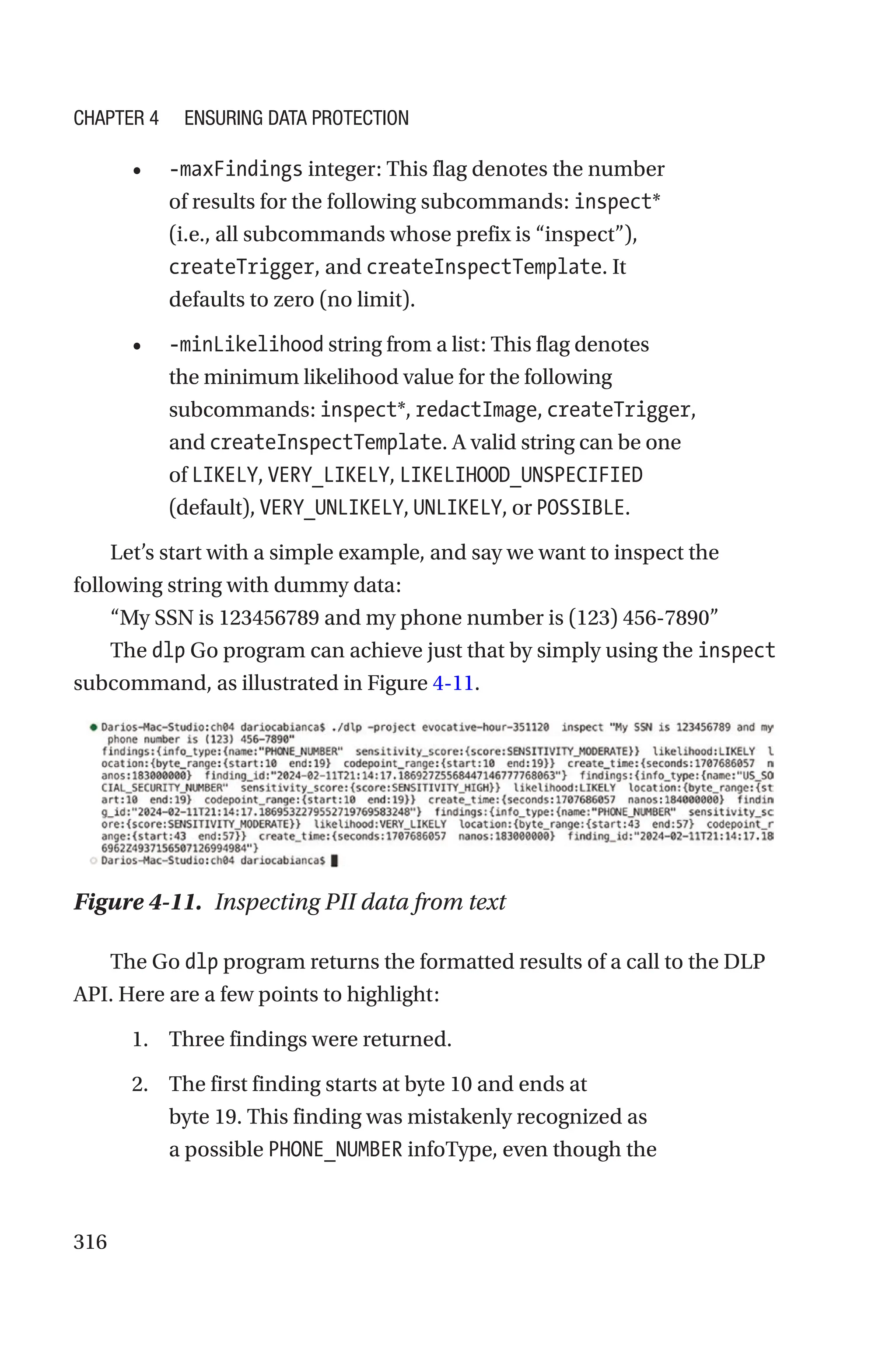 316
• -maxFindings integer: This flag denotes the number
of results for the following subcommands: inspect*
(i.e., all subcommands whose prefix is “inspect”),
createTrigger, and createInspectTemplate. It
defaults to zero (no limit).
• -minLikelihood string from a list: This flag denotes
the minimum likelihood value for the following
subcommands: inspect*, redactImage, createTrigger,
and createInspectTemplate. A valid string can be one
of LIKELY, VERY_LIKELY, LIKELIHOOD_UNSPECIFIED
(default), VERY_UNLIKELY, UNLIKELY, or POSSIBLE.
Let’s start with a simple example, and say we want to inspect the
following string with dummy data:
“My SSN is 123456789 and my phone number is (123) 456-7890”
The dlp Go program can achieve just that by simply using the inspect
subcommand, as illustrated in Figure 4-11.
Figure 4-11. Inspecting PII data from text
The Go dlp program returns the formatted results of a call to the DLP
API. Here are a few points to highlight:
1. Three findings were returned.
2. The first finding starts at byte 10 and ends at
byte 19. This finding was mistakenly recognized as
a possible PHONE_NUMBER infoType, even though the
Chapter 4 Ensuring Data Protection
 