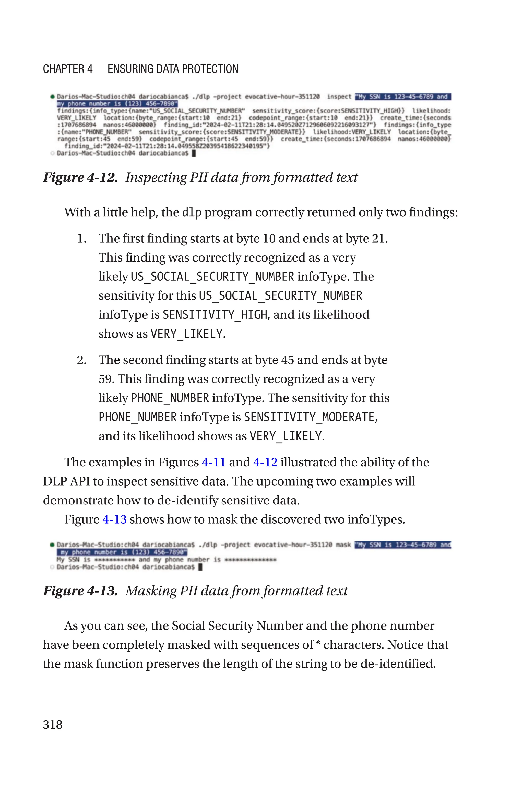 318
Figure 4-12. Inspecting PII data from formatted text
With a little help, the dlp program correctly returned only two findings:
1. The first finding starts at byte 10 and ends at byte 21.
This finding was correctly recognized as a very
likely US_SOCIAL_SECURITY_NUMBER infoType. The
sensitivity for this US_SOCIAL_SECURITY_NUMBER
infoType is SENSITIVITY_HIGH, and its likelihood
shows as VERY_LIKELY.
2. The second finding starts at byte 45 and ends at byte
59. This finding was correctly recognized as a very
likely PHONE_NUMBER infoType. The sensitivity for this
PHONE_NUMBER infoType is SENSITIVITY_MODERATE,
and its likelihood shows as VERY_LIKELY.
The examples in Figures 4-11 and 4-12 illustrated the ability of the
DLP API to inspect sensitive data. The upcoming two examples will
demonstrate how to de-identify sensitive data.
Figure 4-13 shows how to mask the discovered two infoTypes.
Figure 4-13. Masking PII data from formatted text
As you can see, the Social Security Number and the phone number
have been completely masked with sequences of * characters. Notice that
the mask function preserves the length of the string to be de-identified.
Chapter 4 Ensuring Data Protection
 