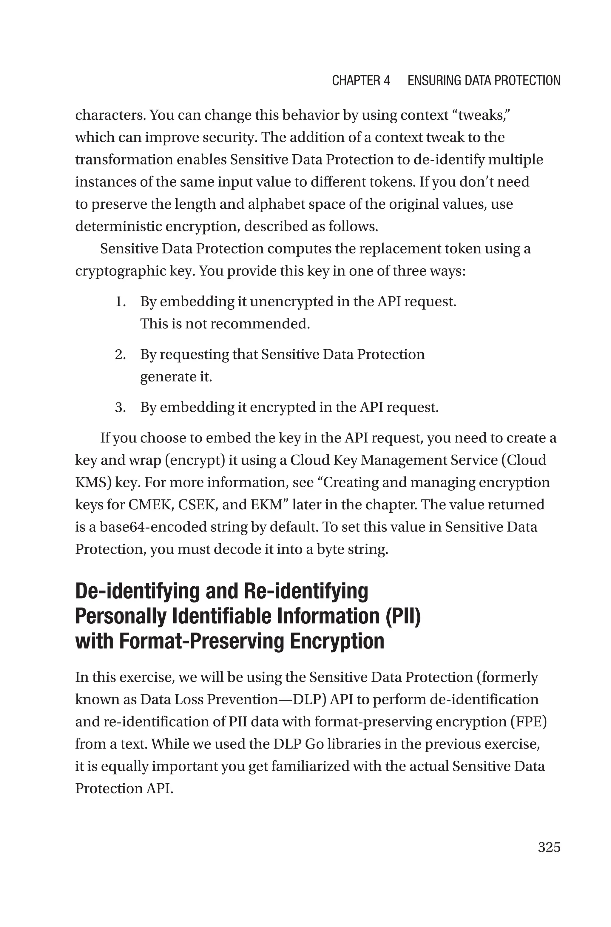 325
characters. You can change this behavior by using context “tweaks,”
which can improve security. The addition of a context tweak to the
transformation enables Sensitive Data Protection to de-identify multiple
instances of the same input value to different tokens. If you don’t need
to preserve the length and alphabet space of the original values, use
deterministic encryption, described as follows.
Sensitive Data Protection computes the replacement token using a
cryptographic key. You provide this key in one of three ways:
1. By embedding it unencrypted in the API request.
This is not recommended.
2. By requesting that Sensitive Data Protection
generate it.
3. By embedding it encrypted in the API request.
If you choose to embed the key in the API request, you need to create a
key and wrap (encrypt) it using a Cloud Key Management Service (Cloud
KMS) key. For more information, see “Creating and managing encryption
keys for CMEK, CSEK, and EKM” later in the chapter. The value returned
is a base64-encoded string by default. To set this value in Sensitive Data
Protection, you must decode it into a byte string.
De-identifying and Re-identifying
Personally Identifiable Information (PII)
with Format-Preserving Encryption
In this exercise, we will be using the Sensitive Data Protection (formerly
known as Data Loss Prevention—DLP) API to perform de-identification
and re-identification of PII data with format-preserving encryption (FPE)
from a text. While we used the DLP Go libraries in the previous exercise,
it is equally important you get familiarized with the actual Sensitive Data
Protection API.
Chapter 4 Ensuring Data Protection
 