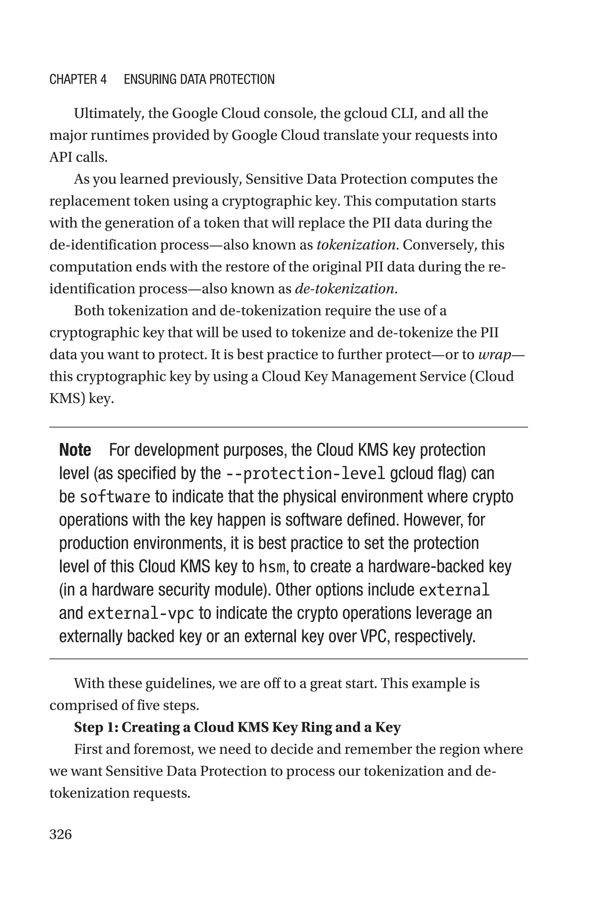 326
Ultimately, the Google Cloud console, the gcloud CLI, and all the
major runtimes provided by Google Cloud translate your requests into
API calls.
As you learned previously, Sensitive Data Protection computes the
replacement token using a cryptographic key. This computation starts
with the generation of a token that will replace the PII data during the
de-identification process—also known as tokenization. Conversely, this
computation ends with the restore of the original PII data during the re-­
identification process—also known as de-tokenization.
Both tokenization and de-tokenization require the use of a
cryptographic key that will be used to tokenize and de-tokenize the PII
data you want to protect. It is best practice to further protect—or to wrap—
this cryptographic key by using a Cloud Key Management Service (Cloud
KMS) key.
Note For development purposes, the Cloud KMS key protection
level (as specified by the --protection-level gcloud flag) can
be software to indicate that the physical environment where crypto
operations with the key happen is software defined. However, for
production environments, it is best practice to set the protection
level of this Cloud KMS key to hsm, to create a hardware-backed key
(in a hardware security module). Other options include external
and external-vpc to indicate the crypto operations leverage an
externally backed key or an external key over VPC, respectively.
With these guidelines, we are off to a great start. This example is
comprised of five steps.
Step 1: Creating a Cloud KMS Key Ring and a Key
First and foremost, we need to decide and remember the region where
we want Sensitive Data Protection to process our tokenization and de-­
tokenization requests.
Chapter 4 Ensuring Data Protection
 