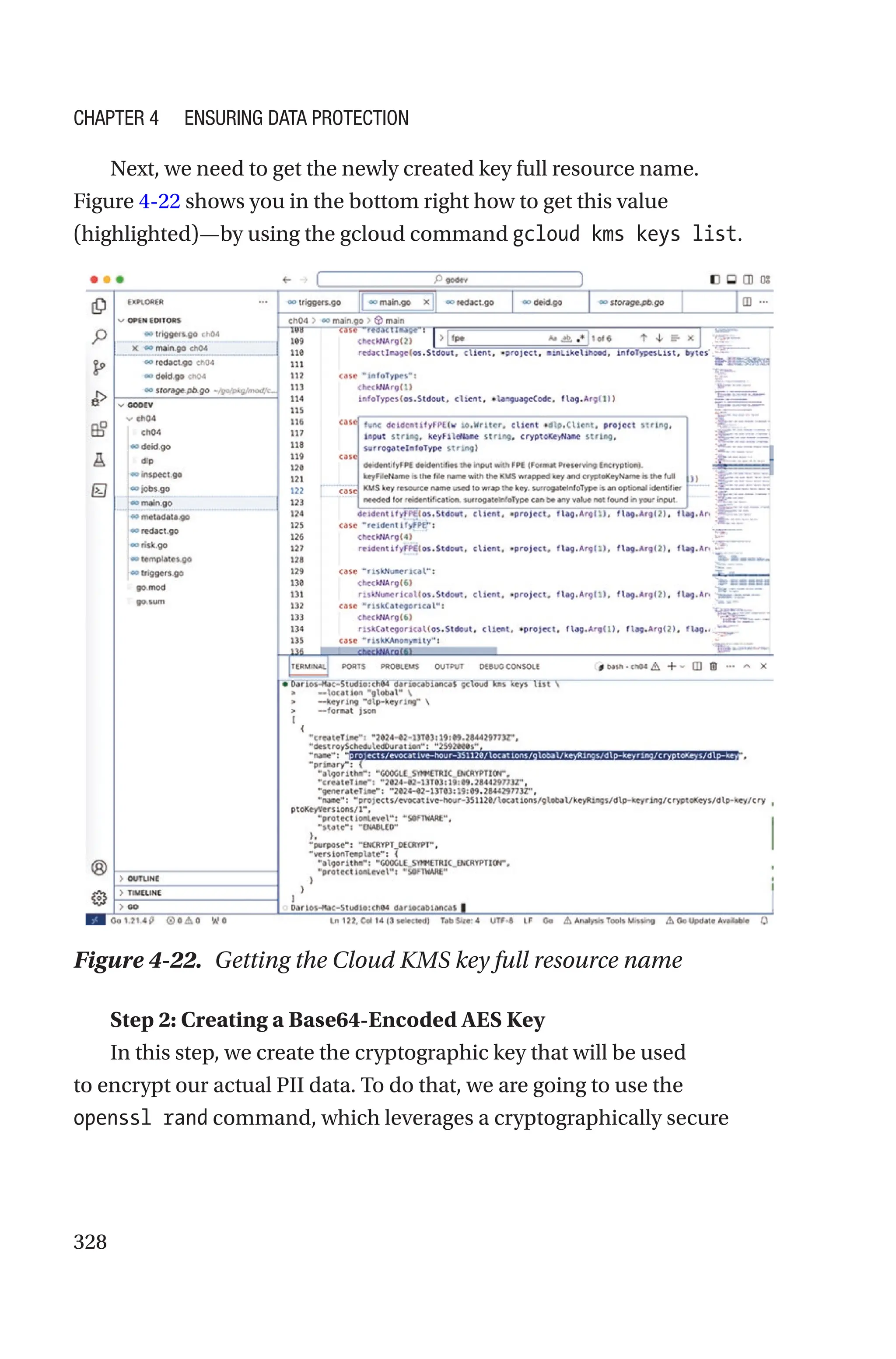 328
Next, we need to get the newly created key full resource name.
Figure 4-22 shows you in the bottom right how to get this value
(highlighted)—by using the gcloud command gcloud kms keys list.
Figure 4-22. Getting the Cloud KMS key full resource name
Step 2: Creating a Base64-Encoded AES Key
In this step, we create the cryptographic key that will be used
to encrypt our actual PII data. To do that, we are going to use the
openssl rand command, which leverages a cryptographically secure
Chapter 4 Ensuring Data Protection
 