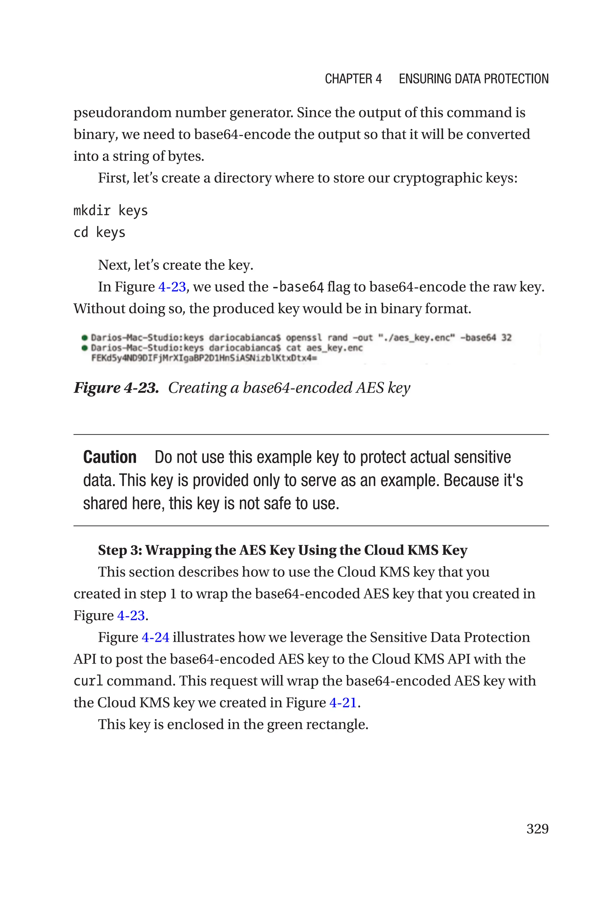329
pseudorandom number generator. Since the output of this command is
binary, we need to base64-encode the output so that it will be converted
into a string of bytes.
First, let’s create a directory where to store our cryptographic keys:
mkdir keys
cd keys
Next, let’s create the key.
In Figure 4-23, we used the -base64 flag to base64-encode the raw key.
Without doing so, the produced key would be in binary format.
Figure 4-23. Creating a base64-encoded AES key
Caution Do not use this example key to protect actual sensitive
data. This key is provided only to serve as an example. Because it's
shared here, this key is not safe to use.
Step 3: Wrapping the AES Key Using the Cloud KMS Key
This section describes how to use the Cloud KMS key that you
created in step 1 to wrap the base64-encoded AES key that you created in
Figure 4-23.
Figure 4-24 illustrates how we leverage the Sensitive Data Protection
API to post the base64-encoded AES key to the Cloud KMS API with the
curl command. This request will wrap the base64-encoded AES key with
the Cloud KMS key we created in Figure 4-21.
This key is enclosed in the green rectangle.
Chapter 4 Ensuring Data Protection
 
