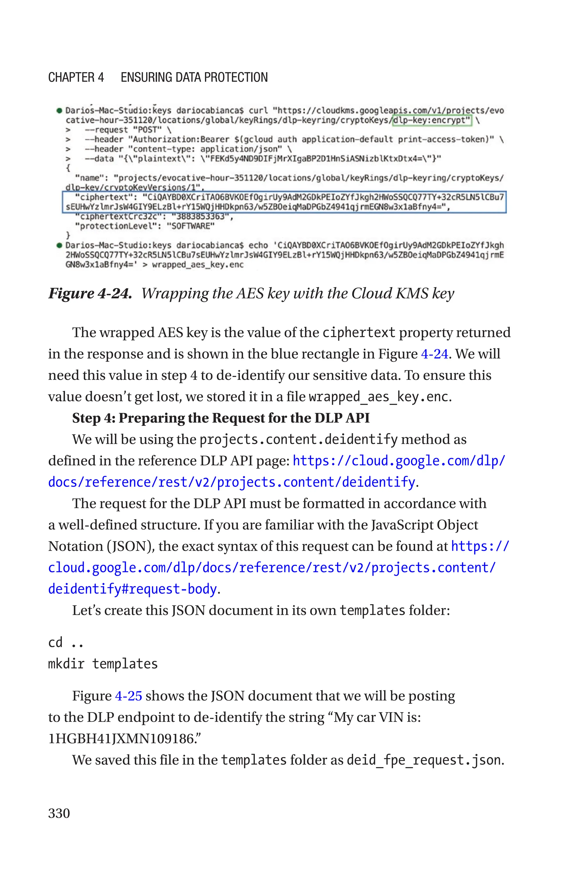 330
Figure 4-24. Wrapping the AES key with the Cloud KMS key
The wrapped AES key is the value of the ciphertext property returned
in the response and is shown in the blue rectangle in Figure 4-24. We will
need this value in step 4 to de-identify our sensitive data. To ensure this
value doesn’t get lost, we stored it in a file wrapped_aes_key.enc.
Step 4: Preparing the Request for the DLP API
We will be using the projects.content.deidentify method as
defined in the reference DLP API page: https://cloud.google.com/dlp/
docs/reference/rest/v2/projects.content/deidentify.
The request for the DLP API must be formatted in accordance with
a well-defined structure. If you are familiar with the JavaScript Object
Notation (JSON), the exact syntax of this request can be found at https://
cloud.google.com/dlp/docs/reference/rest/v2/projects.content/
deidentify#request-body.
Let’s create this JSON document in its own templates folder:
cd ..
mkdir templates
Figure 4-25 shows the JSON document that we will be posting
to the DLP endpoint to de-identify the string “My car VIN is:
1HGBH41JXMN109186.”
We saved this file in the templates folder as deid_fpe_request.json.
Chapter 4 Ensuring Data Protection
 